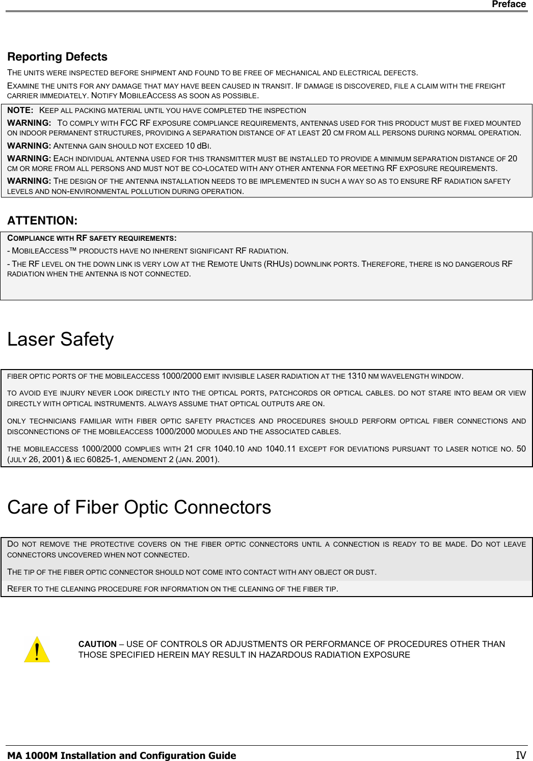    Preface      MA 1000M Installation and Configuration Guide    IV Reporting Defects THE UNITS WERE INSPECTED BEFORE SHIPMENT AND FOUND TO BE FREE OF MECHANICAL AND ELECTRICAL DEFECTS.   EXAMINE THE UNITS FOR ANY DAMAGE THAT MAY HAVE BEEN CAUSED IN TRANSIT. IF DAMAGE IS DISCOVERED, FILE A CLAIM WITH THE FREIGHT CARRIER IMMEDIATELY. NOTIFY MOBILEACCESS AS SOON AS POSSIBLE.  NOTE:   KEEP ALL PACKING MATERIAL UNTIL YOU HAVE COMPLETED THE INSPECTION WARNING:   TO COMPLY WITH FCC RF EXPOSURE COMPLIANCE REQUIREMENTS, ANTENNAS USED FOR THIS PRODUCT MUST BE FIXED MOUNTED ON INDOOR PERMANENT STRUCTURES, PROVIDING A SEPARATION DISTANCE OF AT LEAST 20 CM FROM ALL PERSONS DURING NORMAL OPERATION. WARNING: ANTENNA GAIN SHOULD NOT EXCEED 10 dBI. WARNING: EACH INDIVIDUAL ANTENNA USED FOR THIS TRANSMITTER MUST BE INSTALLED TO PROVIDE A MINIMUM SEPARATION DISTANCE OF 20 CM OR MORE FROM ALL PERSONS AND MUST NOT BE CO-LOCATED WITH ANY OTHER ANTENNA FOR MEETING RF EXPOSURE REQUIREMENTS. WARNING: THE DESIGN OF THE ANTENNA INSTALLATION NEEDS TO BE IMPLEMENTED IN SUCH A WAY SO AS TO ENSURE RF RADIATION SAFETY LEVELS AND NON-ENVIRONMENTAL POLLUTION DURING OPERATION. ATTENTION: COMPLIANCE WITH RF SAFETY REQUIREMENTS: - MOBILEACCESS™ PRODUCTS HAVE NO INHERENT SIGNIFICANT RF RADIATION. - THE RF LEVEL ON THE DOWN LINK IS VERY LOW AT THE REMOTE UNITS (RHUS) DOWNLINK PORTS. THEREFORE, THERE IS NO DANGEROUS RF RADIATION WHEN THE ANTENNA IS NOT CONNECTED.  Laser Safety FIBER OPTIC PORTS OF THE MOBILEACCESS 1000/2000 EMIT INVISIBLE LASER RADIATION AT THE 1310 NM WAVELENGTH WINDOW. TO AVOID EYE INJURY NEVER LOOK DIRECTLY INTO THE OPTICAL PORTS, PATCHCORDS OR OPTICAL CABLES. DO NOT STARE INTO BEAM OR VIEW DIRECTLY WITH OPTICAL INSTRUMENTS. ALWAYS ASSUME THAT OPTICAL OUTPUTS ARE ON. ONLY TECHNICIANS FAMILIAR WITH FIBER OPTIC SAFETY PRACTICES AND PROCEDURES SHOULD PERFORM OPTICAL FIBER CONNECTIONS AND DISCONNECTIONS OF THE MOBILEACCESS 1000/2000 MODULES AND THE ASSOCIATED CABLES. THE MOBILEACCESS 1000/2000 COMPLIES WITH 21 CFR 1040.10 AND 1040.11 EXCEPT FOR DEVIATIONS PURSUANT TO LASER NOTICE NO. 50 (JULY 26, 2001) &amp; IEC 60825-1, AMENDMENT 2 (JAN. 2001). Care of Fiber Optic Connectors DO NOT REMOVE THE PROTECTIVE COVERS ON THE FIBER OPTIC CONNECTORS UNTIL A CONNECTION IS READY TO BE MADE. DO NOT LEAVE CONNECTORS UNCOVERED WHEN NOT CONNECTED. THE TIP OF THE FIBER OPTIC CONNECTOR SHOULD NOT COME INTO CONTACT WITH ANY OBJECT OR DUST.  REFER TO THE CLEANING PROCEDURE FOR INFORMATION ON THE CLEANING OF THE FIBER TIP.   CAUTION – USE OF CONTROLS OR ADJUSTMENTS OR PERFORMANCE OF PROCEDURES OTHER THAN THOSE SPECIFIED HEREIN MAY RESULT IN HAZARDOUS RADIATION EXPOSURE 