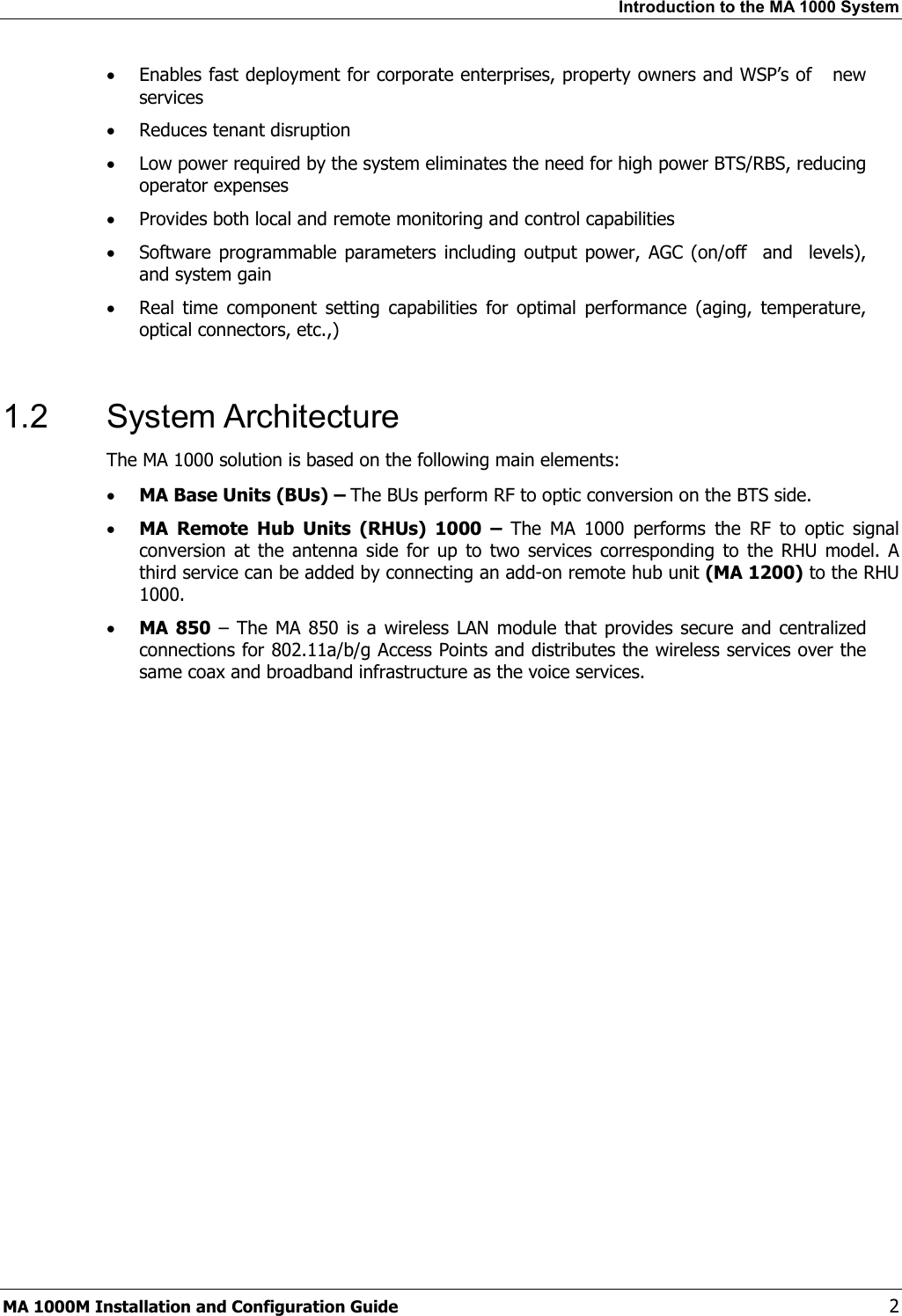 Introduction to the MA 1000 System • Enables fast deployment for corporate enterprises, property owners and WSP’s of new services • Reduces tenant disruption • Low power required by the system eliminates the need for high power BTS/RBS, reducing operator expenses • Provides both local and remote monitoring and control capabilities • Software programmable parameters including output power, AGC (on/off and levels), and system gain • Real time component setting capabilities for optimal performance (aging, temperature, optical connectors, etc.,) 1.2 System Architecture The MA 1000 solution is based on the following main elements: • MA Base Units (BUs) – The BUs perform RF to optic conversion on the BTS side. • MA Remote Hub Units (RHUs) 1000 – The MA 1000 performs the RF to optic signal conversion at the antenna side for up to two services corresponding to the RHU model. A third service can be added by connecting an add-on remote hub unit (MA 1200) to the RHU 1000. • MA 850 – The MA 850 is a wireless LAN module that provides secure and centralized connections for 802.11a/b/g Access Points and distributes the wireless services over the same coax and broadband infrastructure as the voice services. MA 1000M Installation and Configuration Guide 2