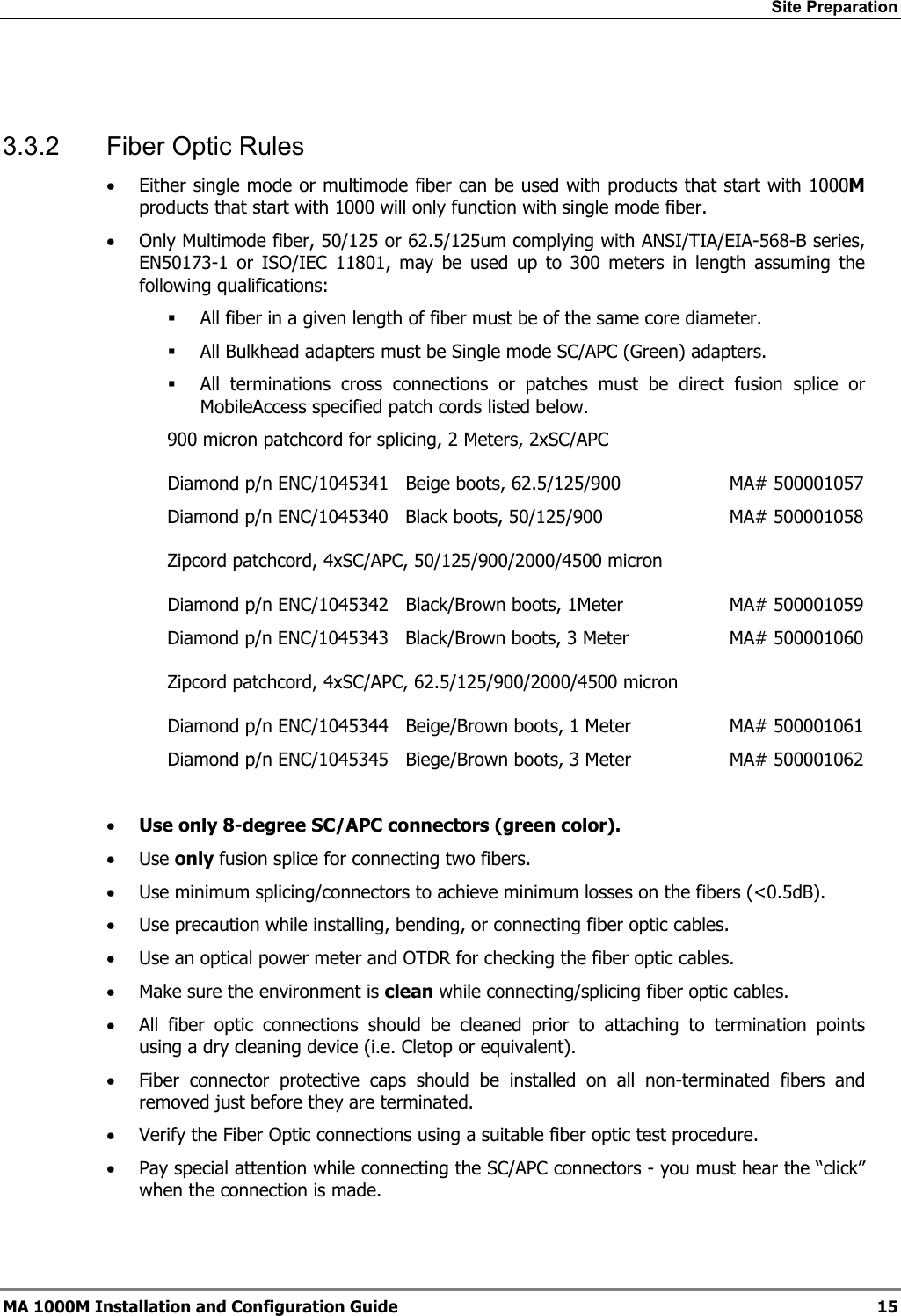 Site Preparation 3.3.2 Fiber Optic Rules • Either single mode or multimode fiber can be used with products that start with 1000M products that start with 1000 will only function with single mode fiber. • Only Multimode fiber, 50/125 or 62.5/125um complying with ANSI/TIA/EIA-568-B series, EN50173-1 or ISO/IEC 11801, may be used up to 300 meters in length assuming the following qualifications: All fiber in a given length of fiber must be of the same core diameter. All Bulkhead adapters must be Single mode SC/APC (Green) adapters. All terminations cross connections or patches must be direct fusion splice or MobileAccess specified patch cords listed below. 900 micron patchcord for splicing, 2 Meters, 2xSC/APC Diamond p/n ENC/1045341 Beige boots, 62.5/125/900 MA# 500001057 Diamond p/n ENC/1045340 Black boots, 50/125/900 MA# 500001058 Zipcord patchcord, 4xSC/APC, 50/125/900/2000/4500 micron Diamond p/n ENC/1045342 Black/Brown boots, 1Meter MA# 500001059 Diamond p/n ENC/1045343 Black/Brown boots, 3 Meter MA# 500001060 Zipcord patchcord, 4xSC/APC, 62.5/125/900/2000/4500 micron Diamond p/n ENC/1045344 Beige/Brown boots, 1 Meter MA# 500001061 Diamond p/n ENC/1045345 Biege/Brown boots, 3 Meter MA# 500001062 • Use only 8-degree SC/APC connectors (green color). • Use only fusion splice for connecting two fibers. • Use minimum splicing/connectors to achieve minimum losses on the fibers (<0.5dB). • Use precaution while installing, bending, or connecting fiber optic cables. • Use an optical power meter and OTDR for checking the fiber optic cables. • Make sure the environment is clean while connecting/splicing fiber optic cables. • All fiber optic connections should be cleaned prior to attaching to termination points using a dry cleaning device (i.e. Cletop or equivalent). • Fiber connector protective caps should be installed on all non-terminated fibers and removed just before they are terminated. • Verify the Fiber Optic connections using a suitable fiber optic test procedure. • Pay special attention while connecting the SC/APC connectors - you must hear the “click” when the connection is made. MA 1000M Installation and Configuration Guide 15