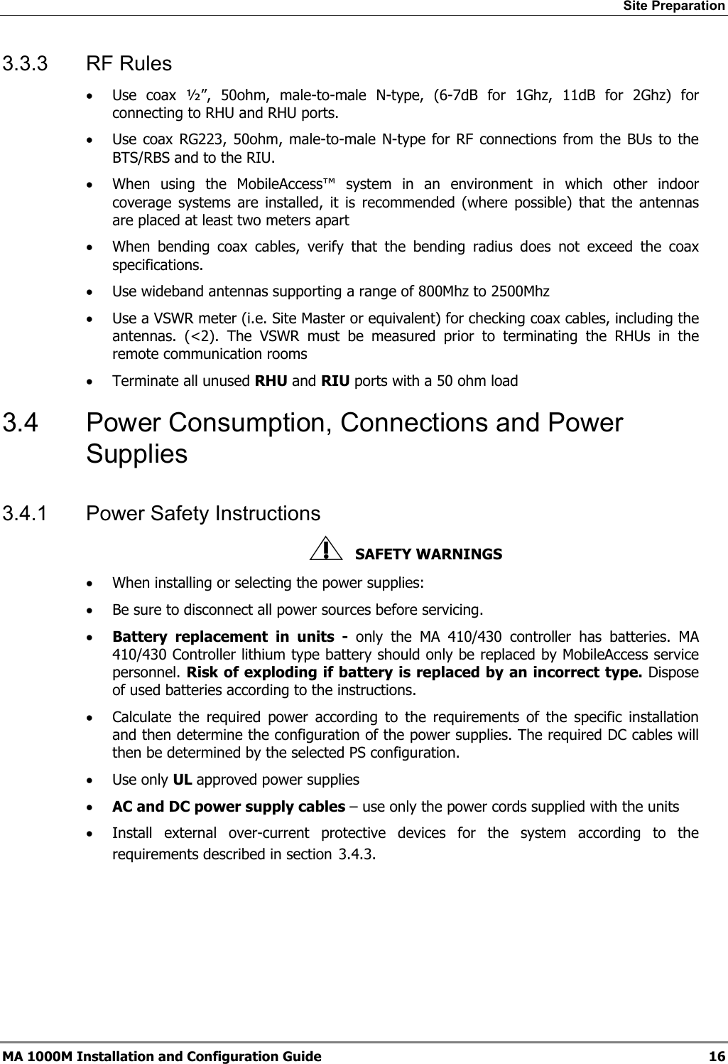 Site Preparation 3.3.3 RF Rules • Use coax ½”, 50ohm, male-to-male N-type, (6-7dB for 1Ghz, 11dB for 2Ghz) for connecting to RHU and RHU ports. • Use coax RG223, 50ohm, male-to-male N-type for RF connections from the BUs to the BTS/RBS and to the RIU. • When using the MobileAccess™ system in an environment in which other indoor coverage systems are installed, it is recommended (where possible) that the antennas are placed at least two meters apart • When bending coax cables, verify that the bending radius does not exceed the coax specifications. • Use wideband antennas supporting a range of 800Mhz to 2500Mhz • Use a VSWR meter (i.e. Site Master or equivalent) for checking coax cables, including the antennas. (<2). The VSWR must be measured prior to terminating the RHUs in the remote communication rooms • Terminate all unused RHU and RIU ports with a 50 ohm load 3.4 Power Consumption, Connections and Power Supplies 3.4.1 Power Safety Instructions SAFETY WARNINGS • When installing or selecting the power supplies: • Be sure to disconnect all power sources before servicing. • Battery replacement in units - only the MA 410/430 controller has batteries. MA 410/430 Controller lithium type battery should only be replaced by MobileAccess service personnel. Risk of exploding if battery is replaced by an incorrect type. Dispose of used batteries according to the instructions. • Calculate the required power according to the requirements of the specific installation and then determine the configuration of the power supplies. The required DC cables will then be determined by the selected PS configuration. • Use only UL approved power supplies • AC and DC power supply cables – use only the power cords supplied with the units • Install external over-current protective devices for the system according to the requirements described in section 3.4.3. MA 1000M Installation and Configuration Guide 16