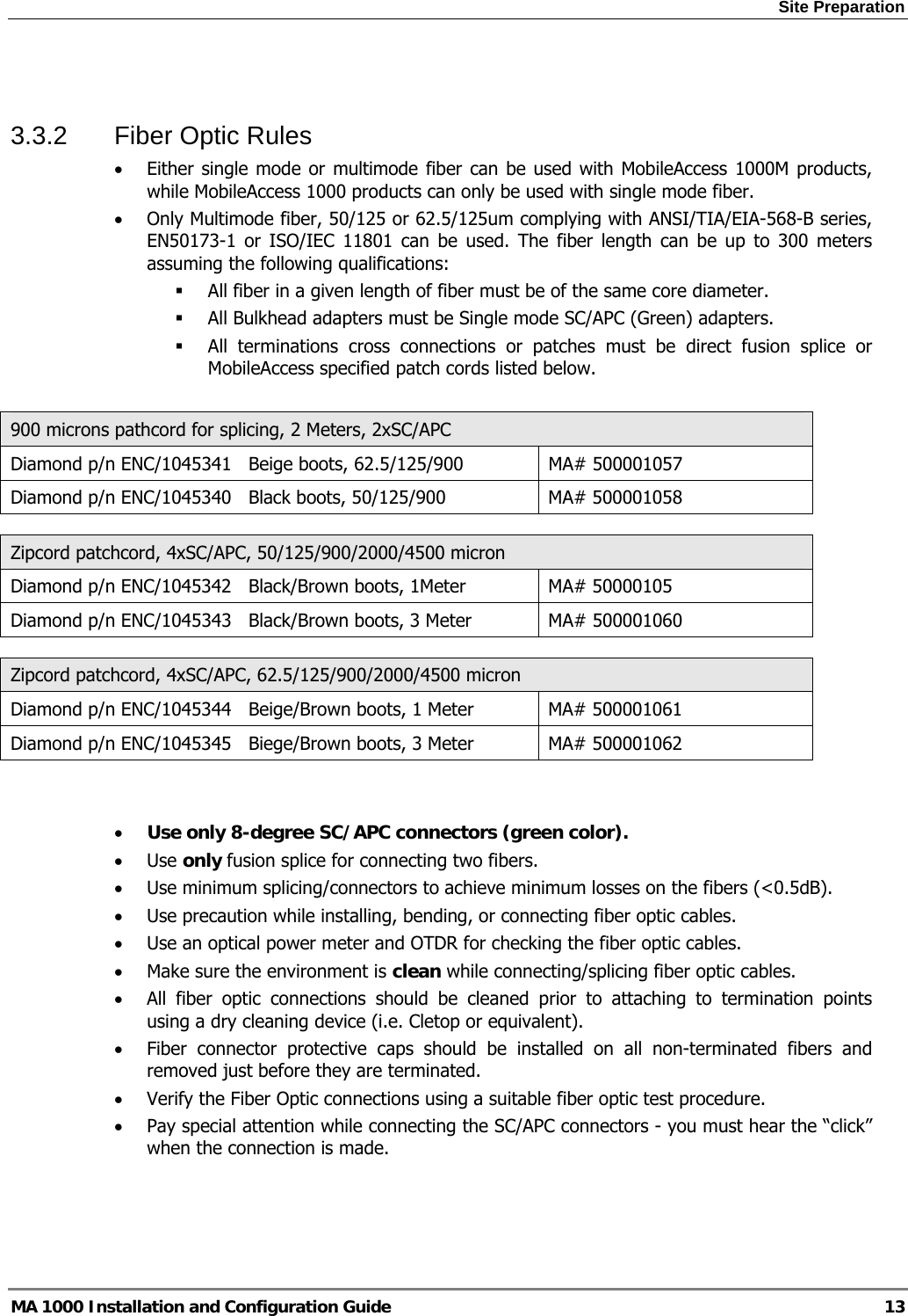 Site Preparation  MA 1000 Installation and Configuration Guide  13  3.3.2  Fiber Optic Rules • Either single mode or multimode fiber can be used with MobileAccess 1000M products, while MobileAccess 1000 products can only be used with single mode fiber. • Only Multimode fiber, 50/125 or 62.5/125um complying with ANSI/TIA/EIA-568-B series, EN50173-1 or ISO/IEC 11801 can be used. The fiber length can be up to 300 meters assuming the following qualifications:  All fiber in a given length of fiber must be of the same core diameter.   All Bulkhead adapters must be Single mode SC/APC (Green) adapters.   All terminations cross connections or patches must be direct fusion splice or MobileAccess specified patch cords listed below.   900 microns pathcord for splicing, 2 Meters, 2xSC/APC Diamond p/n ENC/1045341   Beige boots, 62.5/125/900  MA# 500001057 Diamond p/n ENC/1045340   Black boots, 50/125/900  MA# 500001058  Zipcord patchcord, 4xSC/APC, 50/125/900/2000/4500 micron Diamond p/n ENC/1045342   Black/Brown boots, 1Meter  MA# 50000105 Diamond p/n ENC/1045343   Black/Brown boots, 3 Meter  MA# 500001060  Zipcord patchcord, 4xSC/APC, 62.5/125/900/2000/4500 micron Diamond p/n ENC/1045344   Beige/Brown boots, 1 Meter  MA# 500001061 Diamond p/n ENC/1045345   Biege/Brown boots, 3 Meter  MA# 500001062   • Use only 8-degree SC/APC connectors (green color). • Use only fusion splice for connecting two fibers. • Use minimum splicing/connectors to achieve minimum losses on the fibers (&lt;0.5dB). • Use precaution while installing, bending, or connecting fiber optic cables. • Use an optical power meter and OTDR for checking the fiber optic cables. • Make sure the environment is clean while connecting/splicing fiber optic cables.  • All fiber optic connections should be cleaned prior to attaching to termination points using a dry cleaning device (i.e. Cletop or equivalent). • Fiber connector protective caps should be installed on all non-terminated fibers and removed just before they are terminated. • Verify the Fiber Optic connections using a suitable fiber optic test procedure. • Pay special attention while connecting the SC/APC connectors - you must hear the “click” when the connection is made. 