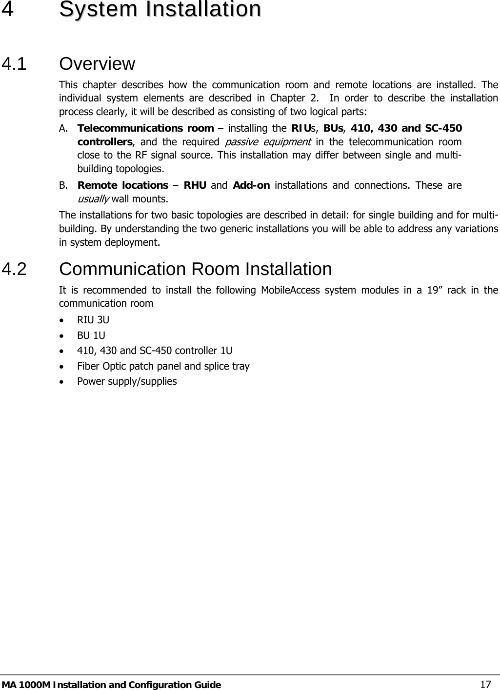  MA 1000M Installation and Configuration Guide    17 4   SSyysstteemm  IInnssttaallllaattiioonn   4.1 Overview This chapter describes how the communication room and remote locations are installed. The individual system elements are described in Chapter 2.  In order to describe the installation process clearly, it will be described as consisting of two logical parts:  A. Telecommunications room – installing the RIUs, BUs,  410, 430 and SC-450 controllers, and the required passive equipment in the telecommunication room close to the RF signal source. This installation may differ between single and multi-building topologies. B. Remote locations –  RHU  and  Add-on installations and connections. These are usually wall mounts.  The installations for two basic topologies are described in detail: for single building and for multi-building. By understanding the two generic installations you will be able to address any variations in system deployment. 4.2  Communication Room Installation It is recommended to install the following MobileAccess system modules in a 19” rack in the communication room • RIU 3U • BU 1U  • 410, 430 and SC-450 controller 1U • Fiber Optic patch panel and splice tray • Power supply/supplies 