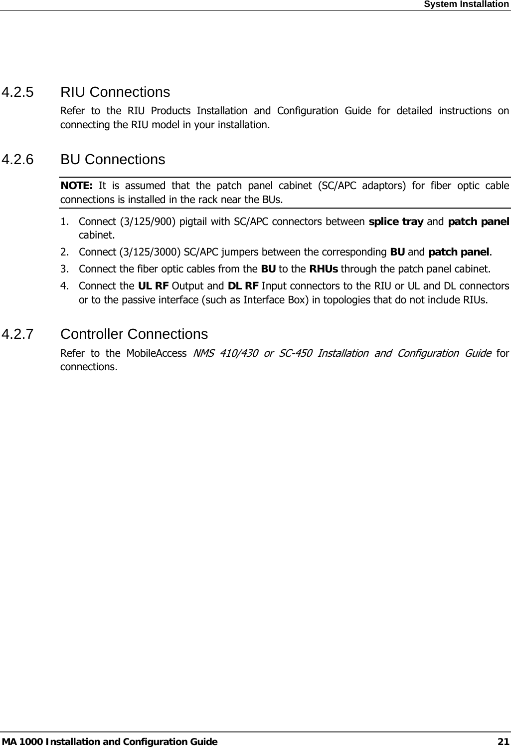 System Installation  MA 1000 Installation and Configuration Guide  21   4.2.5 RIU Connections Refer to the RIU Products Installation and Configuration Guide for detailed instructions on connecting the RIU model in your installation. 4.2.6 BU Connections NOTE:  It is assumed that the patch panel cabinet (SC/APC adaptors) for fiber optic cable connections is installed in the rack near the BUs.  1.  Connect (3/125/900) pigtail with SC/APC connectors between splice tray and patch panel cabinet. 2.  Connect (3/125/3000) SC/APC jumpers between the corresponding BU and patch panel. 3.  Connect the fiber optic cables from the BU to the RHUs through the patch panel cabinet. 4. Connect the UL RF Output and DL RF Input connectors to the RIU or UL and DL connectors or to the passive interface (such as Interface Box) in topologies that do not include RIUs. 4.2.7 Controller Connections Refer to the MobileAccess NMS 410/430 or SC-450 Installation and Configuration Guide for connections. 
