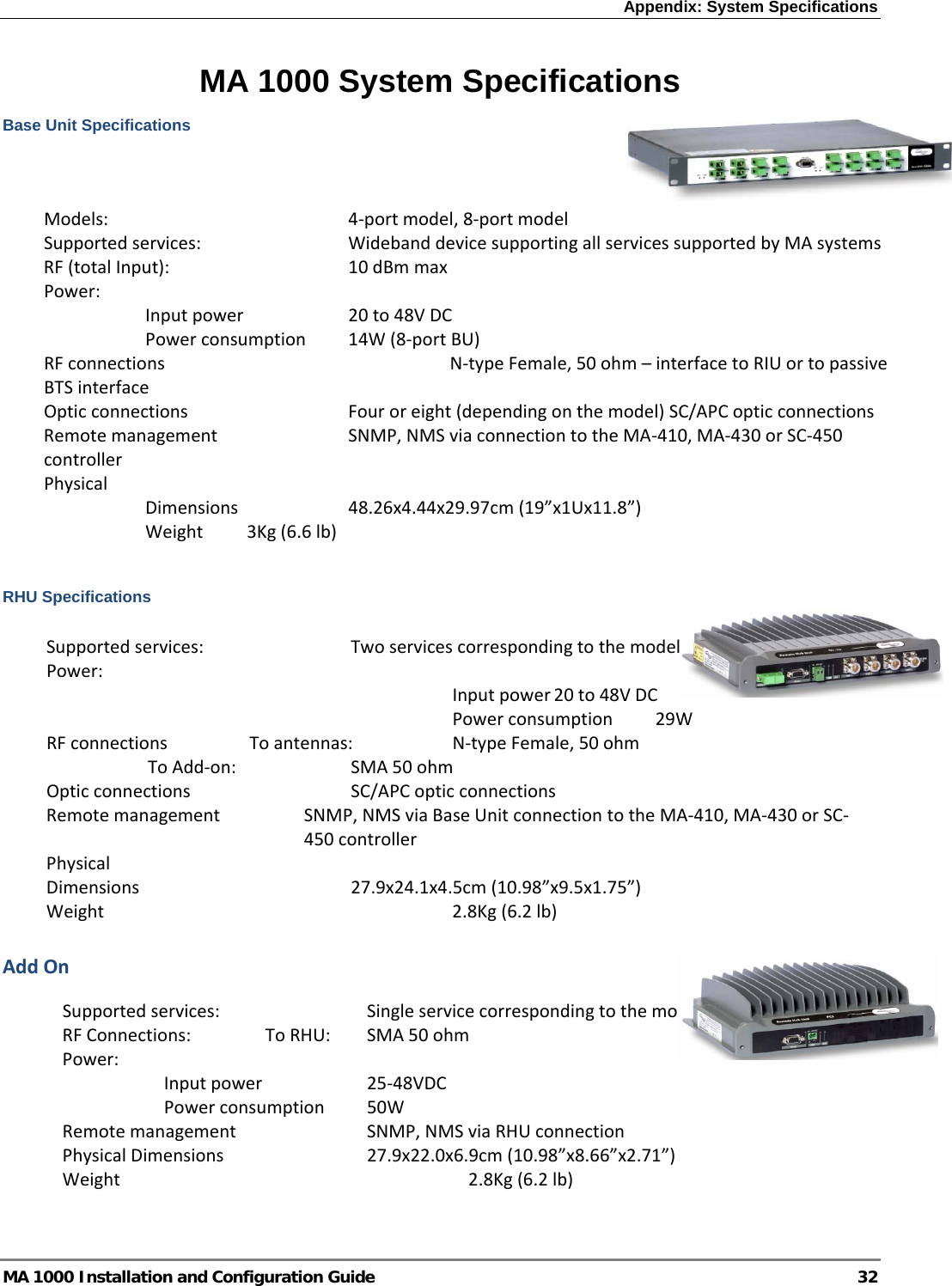 Appendix: System Specifications  MA 1000 Installation and Configuration Guide  32 MA 1000 System Specifications Base Unit Specifications                  RHU Specifications AddOnModels:  4‐portmodel,8‐portmodelSupportedservices: WidebanddevicesupportingallservicessupportedbyMAsystemsRF(totalInput):  10dBmmaxPower:Inputpower 20to48VDCPowerconsumption14W(8‐portBU)RFconnections  N‐typeFemale,50ohm–interfacetoRIUortopassiveBTSinterfaceOpticconnections Fouroreight(dependingonthemodel)SC/APCopticconnectionsRemotemanagement SNMP,NMSviaconnectiontotheMA‐410,MA‐430orSC‐450controllerPhysicalDimensions 48.26x4.44x29.97cm(19”x1Ux11.8”)Weight3Kg(6.6lb)Supportedservices: TwoservicescorrespondingtothemodelPower:Inputpower20to48VDCPowerconsumption29W RFconnectionsToantennas: N‐typeFemale,50ohmToAdd‐on: SMA50ohmOpticconnections SC/APCopticconnectionsRemotemanagementSNMP,NMSviaBaseUnitconnectiontotheMA‐410,MA‐430orSC‐450controllerPhysicalDimensions  27.9x24.1x4.5cm(10.98”x9.5x1.75”)Weight2.8Kg(6.2lb)Supportedservices: SingleservicecorrespondingtothemodelRFConnections:ToRHU:SMA50ohmPower:Inputpower 25‐48VDCPowerconsumption50W Remotemanagement SNMP,NMSviaRHUconnectionPhysicalDimensions  27.9x22.0x6.9cm(10.98”x8.66”x2.71”)Weight2.8Kg(6.2lb)