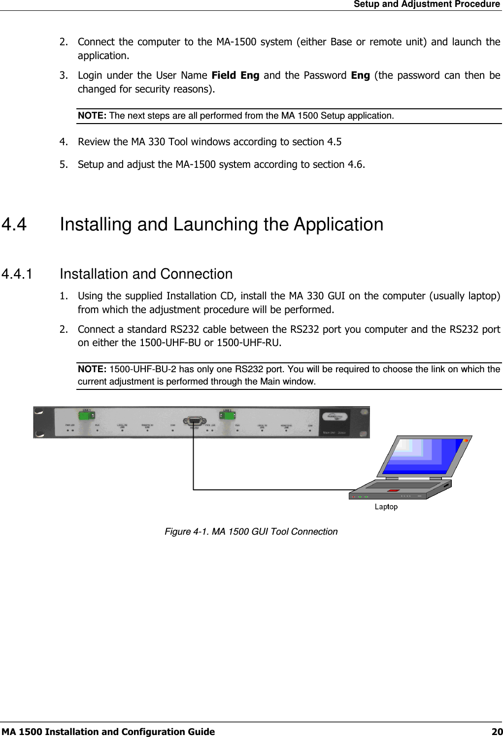 Setup and Adjustment Procedure  MA 1500 Installation and Configuration Guide  20 2.  Connect the computer to the MA-1500 system (either Base or remote unit) and launch the application. 3.  Login under  the  User  Name  Field  Eng and  the  Password  Eng (the  password  can then be changed for security reasons).  NOTE: The next steps are all performed from the MA 1500 Setup application. 4.  Review the MA 330 Tool windows according to section  4.5 5.  Setup and adjust the MA-1500 system according to section  4.6.  4.4  Installing and Launching the Application  4.4.1  Installation and Connection 1.  Using the supplied Installation CD, install the MA 330 GUI on the computer (usually laptop) from which the adjustment procedure will be performed.  2.  Connect a standard RS232 cable between the RS232 port you computer and the RS232 port on either the 1500-UHF-BU or 1500-UHF-RU.  NOTE: 1500-UHF-BU-2 has only one RS232 port. You will be required to choose the link on which the current adjustment is performed through the Main window.  Figure  4-1. MA 1500 GUI Tool Connection  