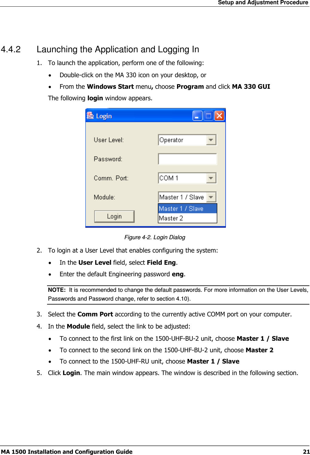 Setup and Adjustment Procedure  MA 1500 Installation and Configuration Guide  21  4.4.2  Launching the Application and Logging In 1.  To launch the application, perform one of the following: • Double-click on the MA 330 icon on your desktop, or • From the Windows Start menu, choose Program and click MA 330 GUI The following login window appears.     Figure  4-2. Login Dialog 2.  To login at a User Level that enables configuring the system: • In the User Level field, select Field Eng. • Enter the default Engineering password eng. NOTE:  It is recommended to change the default passwords. For more information on the User Levels, Passwords and Password change, refer to section  4.10). 3.  Select the Comm Port according to the currently active COMM port on your computer.  4.  In the Module field, select the link to be adjusted: • To connect to the first link on the 1500-UHF-BU-2 unit, choose Master 1 / Slave • To connect to the second link on the 1500-UHF-BU-2 unit, choose Master 2 • To connect to the 1500-UHF-RU unit, choose Master 1 / Slave 5.  Click Login. The main window appears. The window is described in the following section.  