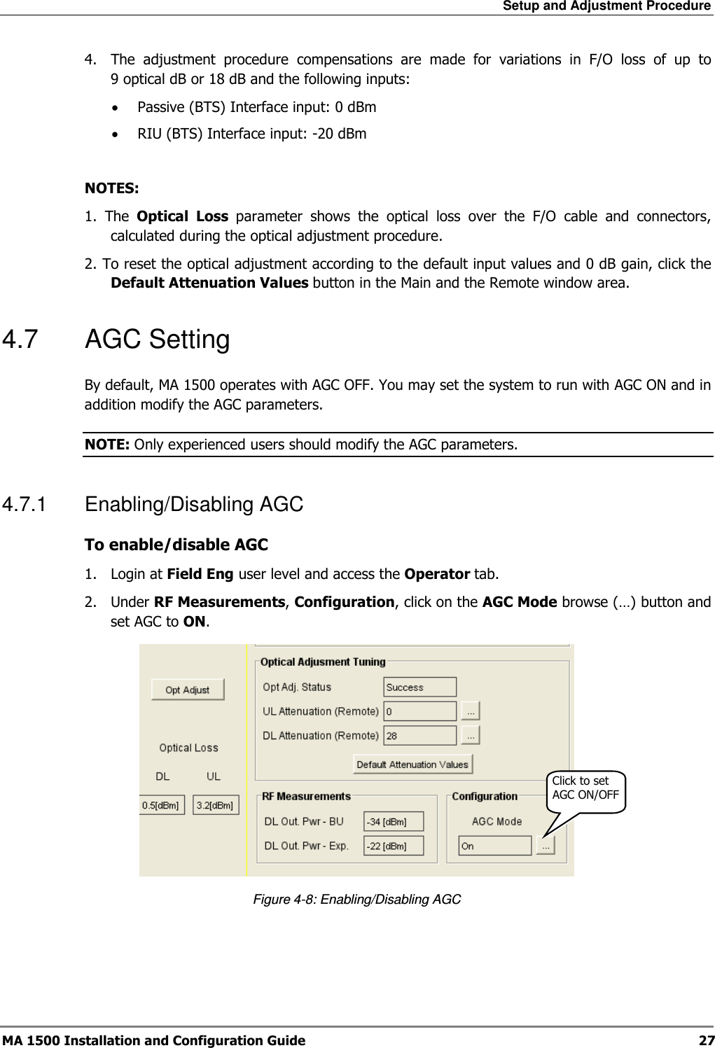 Setup and Adjustment Procedure  MA 1500 Installation and Configuration Guide  27 4.  The  adjustment  procedure  compensations  are  made  for  variations  in  F/O  loss  of  up  to 9 optical dB or 18 dB and the following inputs:  • Passive (BTS) Interface input: 0 dBm • RIU (BTS) Interface input: -20 dBm  NOTES:  1.  The  Optical  Loss  parameter  shows  the  optical  loss  over  the  F/O  cable  and  connectors, calculated during the optical adjustment procedure. 2. To reset the optical adjustment according to the default input values and 0 dB gain, click the Default Attenuation Values button in the Main and the Remote window area.  4.7  AGC Setting By default, MA 1500 operates with AGC OFF. You may set the system to run with AGC ON and in addition modify the AGC parameters. NOTE: Only experienced users should modify the AGC parameters.  4.7.1  Enabling/Disabling AGC To enable/disable AGC  1.  Login at Field Eng user level and access the Operator tab.  2.  Under RF Measurements, Configuration, click on the AGC Mode browse (…) button and set AGC to ON.  Figure  4-8: Enabling/Disabling AGC Click to set AGC ON/OFF 