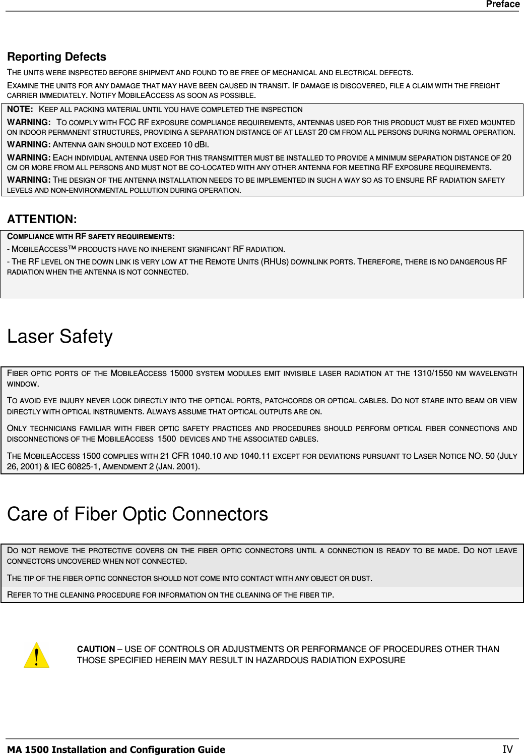     Preface       MA 1500 Installation and Configuration Guide    IV Reporting Defects THE UNITS WERE INSPECTED BEFORE SHIPMENT AND FOUND TO BE FREE OF MECHANICAL AND ELECTRICAL DEFECTS.   EXAMINE THE UNITS FOR ANY DAMAGE THAT MAY HAVE BEEN CAUSED IN TRANSIT. IF DAMAGE IS DISCOVERED, FILE A CLAIM WITH THE FREIGHT CARRIER IMMEDIATELY. NOTIFY MOBILEACCESS AS SOON AS POSSIBLE.  NOTE:   KEEP ALL PACKING MATERIAL UNTIL YOU HAVE COMPLETED THE INSPECTION WARNING:   TO COMPLY WITH FCC RF EXPOSURE COMPLIANCE REQUIREMENTS, ANTENNAS USED FOR THIS PRODUCT MUST BE FIXED MOUNTED ON INDOOR PERMANENT STRUCTURES, PROVIDING A SEPARATION DISTANCE OF AT LEAST 20 CM FROM ALL PERSONS DURING NORMAL OPERATION. WARNING: ANTENNA GAIN SHOULD NOT EXCEED 10 dBI. WARNING: EACH INDIVIDUAL ANTENNA USED FOR THIS TRANSMITTER MUST BE INSTALLED TO PROVIDE A MINIMUM SEPARATION DISTANCE OF 20 CM OR MORE FROM ALL PERSONS AND MUST NOT BE CO-LOCATED WITH ANY OTHER ANTENNA FOR MEETING RF EXPOSURE REQUIREMENTS. WARNING: THE DESIGN OF THE ANTENNA INSTALLATION NEEDS TO BE IMPLEMENTED IN SUCH A WAY SO AS TO ENSURE RF RADIATION SAFETY LEVELS AND NON-ENVIRONMENTAL POLLUTION DURING OPERATION. ATTENTION: COMPLIANCE WITH RF SAFETY REQUIREMENTS: - MOBILEACCESS™ PRODUCTS HAVE NO INHERENT SIGNIFICANT RF RADIATION. - THE RF LEVEL ON THE DOWN LINK IS VERY LOW AT THE REMOTE UNITS (RHUS) DOWNLINK PORTS. THEREFORE, THERE IS NO DANGEROUS RF RADIATION WHEN THE ANTENNA IS NOT CONNECTED.  Laser Safety FIBER  OPTIC  PORTS  OF  THE  MOBILEACCESS  15000  SYSTEM  MODULES  EMIT  INVISIBLE  LASER  RADIATION  AT  THE  1310/1550  NM  WAVELENGTH WINDOW. TO AVOID EYE INJURY NEVER LOOK DIRECTLY INTO THE OPTICAL PORTS, PATCHCORDS OR OPTICAL CABLES. DO NOT STARE INTO BEAM OR VIEW DIRECTLY WITH OPTICAL INSTRUMENTS. ALWAYS ASSUME THAT OPTICAL OUTPUTS ARE ON. ONLY  TECHNICIANS  FAMILIAR  WITH  FIBER  OPTIC  SAFETY  PRACTICES  AND  PROCEDURES  SHOULD  PERFORM  OPTICAL  FIBER  CONNECTIONS  AND DISCONNECTIONS OF THE MOBILEACCESS  1500  DEVICES AND THE ASSOCIATED CABLES. THE MOBILEACCESS 1500 COMPLIES WITH 21 CFR 1040.10 AND 1040.11 EXCEPT FOR DEVIATIONS PURSUANT TO LASER NOTICE NO. 50 (JULY 26, 2001) &amp; IEC 60825-1, AMENDMENT 2 (JAN. 2001). Care of Fiber Optic Connectors DO  NOT  REMOVE  THE  PROTECTIVE  COVERS  ON  THE  FIBER  OPTIC  CONNECTORS  UNTIL  A  CONNECTION  IS  READY  TO  BE  MADE. DO  NOT  LEAVE CONNECTORS UNCOVERED WHEN NOT CONNECTED. THE TIP OF THE FIBER OPTIC CONNECTOR SHOULD NOT COME INTO CONTACT WITH ANY OBJECT OR DUST.  REFER TO THE CLEANING PROCEDURE FOR INFORMATION ON THE CLEANING OF THE FIBER TIP.   CAUTION – USE OF CONTROLS OR ADJUSTMENTS OR PERFORMANCE OF PROCEDURES OTHER THAN THOSE SPECIFIED HEREIN MAY RESULT IN HAZARDOUS RADIATION EXPOSURE 