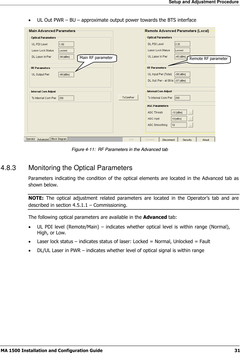Setup and Adjustment Procedure  MA 1500 Installation and Configuration Guide  31 • UL Out PWR – BU – approximate output power towards the BTS interface  Figure  4-11:  RF Parameters in the Advanced tab 4.8.3  Monitoring the Optical Parameters Parameters indicating the  condition of the optical elements are located in the Advanced tab as shown below. NOTE:  The  optical  adjustment  related  parameters  are  located  in  the  Operator’s  tab  and  are described in section  4.5.1.1 – Commissioning. The following optical parameters are available in the Advanced tab:  • UL PDI  level (Remote/Main) – indicates  whether optical  level  is  within range (Normal), High, or Low.  • Laser lock status – indicates status of laser: Locked = Normal, Unlocked = Fault • DL/UL Laser in PWR – indicates whether level of optical signal is within range  Main RF parameter Remote RF parameter 