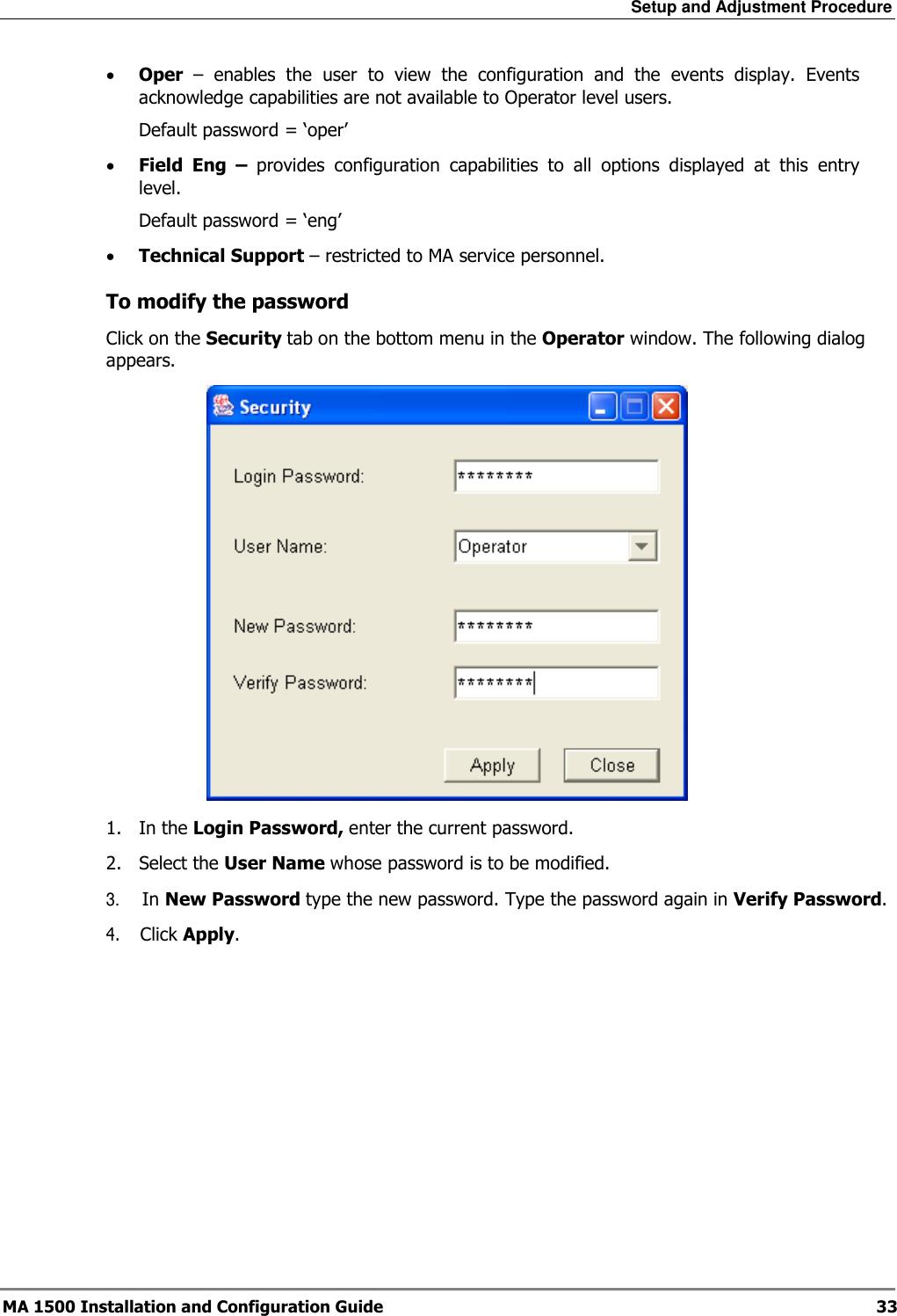 Setup and Adjustment Procedure  MA 1500 Installation and Configuration Guide  33 • Oper  –  enables  the  user  to  view  the  configuration  and  the  events  display.  Events acknowledge capabilities are not available to Operator level users. Default password = ‘oper’ • Field  Eng  –  provides  configuration  capabilities  to  all  options  displayed  at  this  entry level. Default password = ‘eng’ • Technical Support – restricted to MA service personnel.  To modify the password Click on the Security tab on the bottom menu in the Operator window. The following dialog appears.  1.  In the Login Password, enter the current password. 2.  Select the User Name whose password is to be modified. 3.     In New Password type the new password. Type the password again in Verify Password. 4.    Click Apply.   