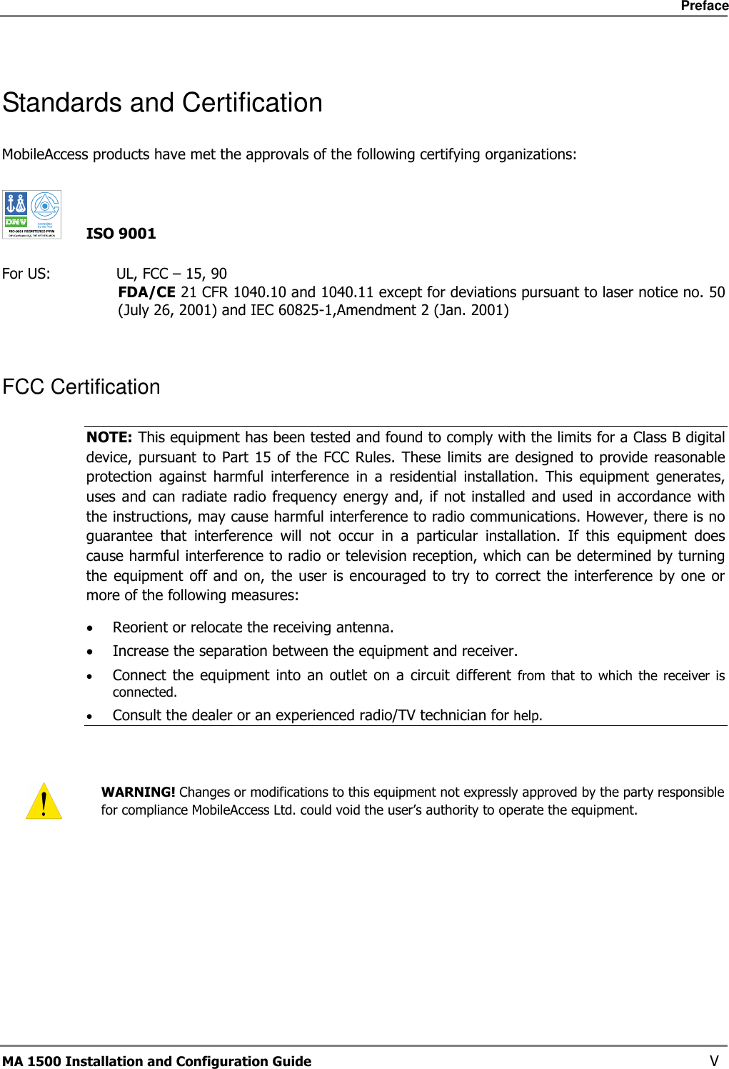     Preface       MA 1500 Installation and Configuration Guide    V Standards and Certification MobileAccess products have met the approvals of the following certifying organizations:     ISO 9001  For US:              UL, FCC – 15, 90 FDA/CE 21 CFR 1040.10 and 1040.11 except for deviations pursuant to laser notice no. 50 (July 26, 2001) and IEC 60825-1,Amendment 2 (Jan. 2001)  FCC Certification NOTE: This equipment has been tested and found to comply with the limits for a Class B digital device, pursuant  to Part  15  of  the FCC Rules. These  limits are designed  to  provide reasonable protection  against  harmful  interference  in  a  residential  installation.  This  equipment  generates, uses and can radiate  radio frequency  energy and, if not installed  and used in accordance with the instructions, may cause harmful interference to radio communications. However, there is no guarantee  that  interference  will  not  occur  in  a  particular  installation.  If  this  equipment  does cause harmful interference to radio or television reception, which can be determined by turning the equipment off and  on, the  user is encouraged to  try  to correct  the interference by one  or more of the following measures: • Reorient or relocate the receiving antenna. • Increase the separation between the equipment and receiver. • Connect  the  equipment  into  an  outlet on  a circuit  different  from  that  to  which  the  receiver  is connected. • Consult the dealer or an experienced radio/TV technician for help.    WARNING! Changes or modifications to this equipment not expressly approved by the party responsible for compliance MobileAccess Ltd. could void the user’s authority to operate the equipment.     