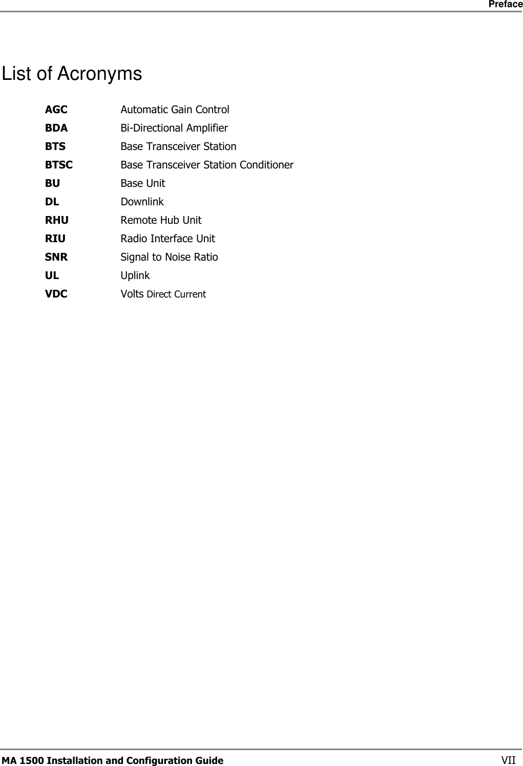     Preface       MA 1500 Installation and Configuration Guide    VII List of Acronyms AGC  Automatic Gain Control BDA  Bi-Directional Amplifier BTS  Base Transceiver Station BTSC  Base Transceiver Station Conditioner BU  Base Unit DL  Downlink RHU  Remote Hub Unit RIU  Radio Interface Unit SNR  Signal to Noise Ratio UL  Uplink VDC  Volts Direct Current 