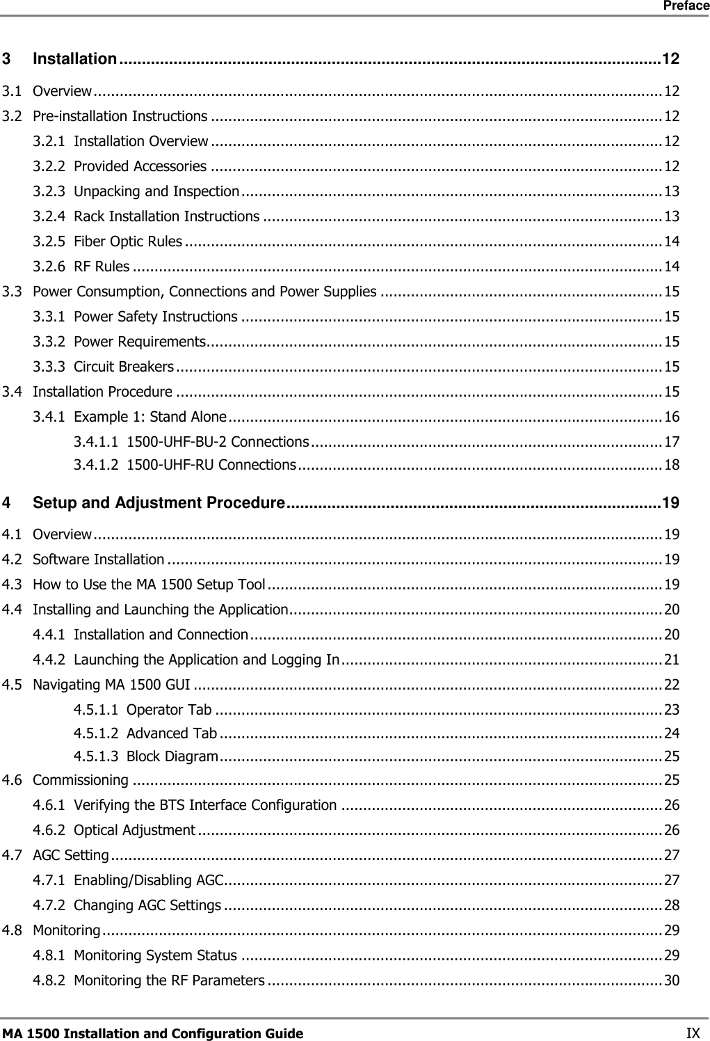    Preface       MA 1500 Installation and Configuration Guide    IX 3 Installation........................................................................................................................12 3.1 Overview...................................................................................................................................12 3.2 Pre-installation Instructions ........................................................................................................12 3.2.1 Installation Overview ........................................................................................................12 3.2.2 Provided Accessories ........................................................................................................12 3.2.3 Unpacking and Inspection .................................................................................................13 3.2.4 Rack Installation Instructions ............................................................................................13 3.2.5 Fiber Optic Rules ..............................................................................................................14 3.2.6 RF Rules ..........................................................................................................................14 3.3 Power Consumption, Connections and Power Supplies .................................................................15 3.3.1 Power Safety Instructions .................................................................................................15 3.3.2 Power Requirements.........................................................................................................15 3.3.3 Circuit Breakers ................................................................................................................15 3.4 Installation Procedure ................................................................................................................15 3.4.1 Example 1: Stand Alone....................................................................................................16 3.4.1.1 1500-UHF-BU-2 Connections.................................................................................17 3.4.1.2 1500-UHF-RU Connections....................................................................................18 4 Setup and Adjustment Procedure...................................................................................19 4.1 Overview...................................................................................................................................19 4.2 Software Installation ..................................................................................................................19 4.3 How to Use the MA 1500 Setup Tool ...........................................................................................19 4.4 Installing and Launching the Application......................................................................................20 4.4.1 Installation and Connection...............................................................................................20 4.4.2 Launching the Application and Logging In..........................................................................21 4.5 Navigating MA 1500 GUI ............................................................................................................22 4.5.1.1 Operator Tab .......................................................................................................23 4.5.1.2 Advanced Tab ......................................................................................................24 4.5.1.3 Block Diagram......................................................................................................25 4.6 Commissioning ..........................................................................................................................25 4.6.1 Verifying the BTS Interface Configuration ..........................................................................26 4.6.2 Optical Adjustment ...........................................................................................................26 4.7 AGC Setting...............................................................................................................................27 4.7.1 Enabling/Disabling AGC.....................................................................................................27 4.7.2 Changing AGC Settings .....................................................................................................28 4.8 Monitoring.................................................................................................................................29 4.8.1 Monitoring System Status .................................................................................................29 4.8.2 Monitoring the RF Parameters ...........................................................................................30 