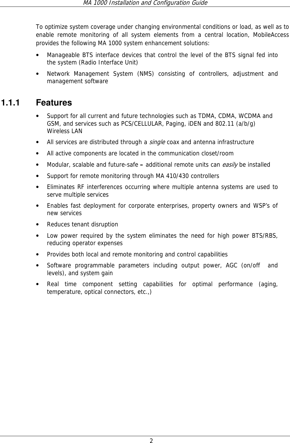 MA 1000 Installation and Configuration Guide  2   To optimize system coverage under changing environmental conditions or load, as well as to enable remote monitoring of all system elements from a central location, MobileAccess provides the following MA 1000 system enhancement solutions: • Manageable BTS interface devices that control the level of the BTS signal fed into the system (Radio Interface Unit)  • Network Management System (NMS) consisting of controllers, adjustment and management software  1.1.1 Features • Support for all current and future technologies such as TDMA, CDMA, WCDMA and GSM, and services such as PCS/CELLULAR, Paging, iDEN and 802.11 (a/b/g) Wireless LAN  • All services are distributed through a single coax and antenna infrastructure • All active components are located in the communication closet/room • Modular, scalable and future-safe – additional remote units can easily be installed  • Support for remote monitoring through MA 410/430 controllers  • Eliminates RF interferences occurring where multiple antenna systems are used to serve multiple services   • Enables fast deployment for corporate enterprises, property owners and WSP’s of   new services • Reduces tenant disruption • Low power required by the system eliminates the need for high power BTS/RBS, reducing operator expenses • Provides both local and remote monitoring and control capabilities  • Software programmable parameters including output power, AGC (on/off  and  levels), and system gain • Real time component setting capabilities for optimal performance (aging, temperature, optical connectors, etc.,) 