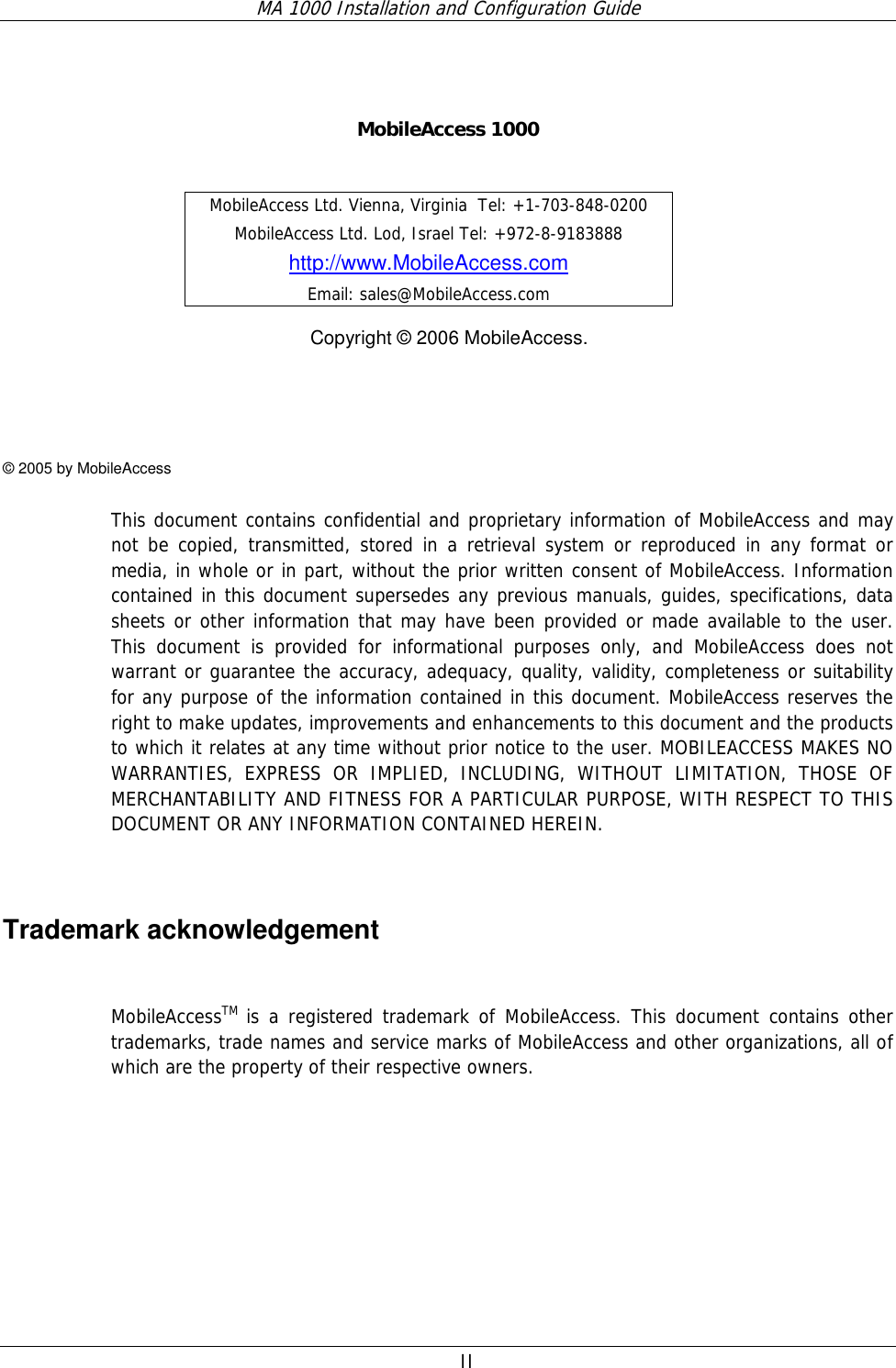 MA 1000 Installation and Configuration Guide  II     MobileAccess 1000     Copyright © 2006 MobileAccess.    © 2005 by MobileAccess  This document contains confidential and proprietary information of MobileAccess and may not be copied, transmitted, stored in a retrieval system or reproduced in any format or media, in whole or in part, without the prior written consent of MobileAccess. Information contained in this document supersedes any previous manuals, guides, specifications, data sheets or other information that may have been provided or made available to the user. This document is provided for informational purposes only, and MobileAccess does not warrant or guarantee the accuracy, adequacy, quality, validity, completeness or suitability for any purpose of the information contained in this document. MobileAccess reserves the right to make updates, improvements and enhancements to this document and the products to which it relates at any time without prior notice to the user. MOBILEACCESS MAKES NO WARRANTIES, EXPRESS OR IMPLIED, INCLUDING, WITHOUT LIMITATION, THOSE OF MERCHANTABILITY AND FITNESS FOR A PARTICULAR PURPOSE, WITH RESPECT TO THIS DOCUMENT OR ANY INFORMATION CONTAINED HEREIN.  Trademark acknowledgement  MobileAccessTM is a registered trademark of MobileAccess. This document contains other trademarks, trade names and service marks of MobileAccess and other organizations, all of which are the property of their respective owners. MobileAccess Ltd. Vienna, Virginia  Tel: +1-703-848-0200 MobileAccess Ltd. Lod, Israel Tel: +972-8-9183888 http://www.MobileAccess.com Email: sales@MobileAccess.com 