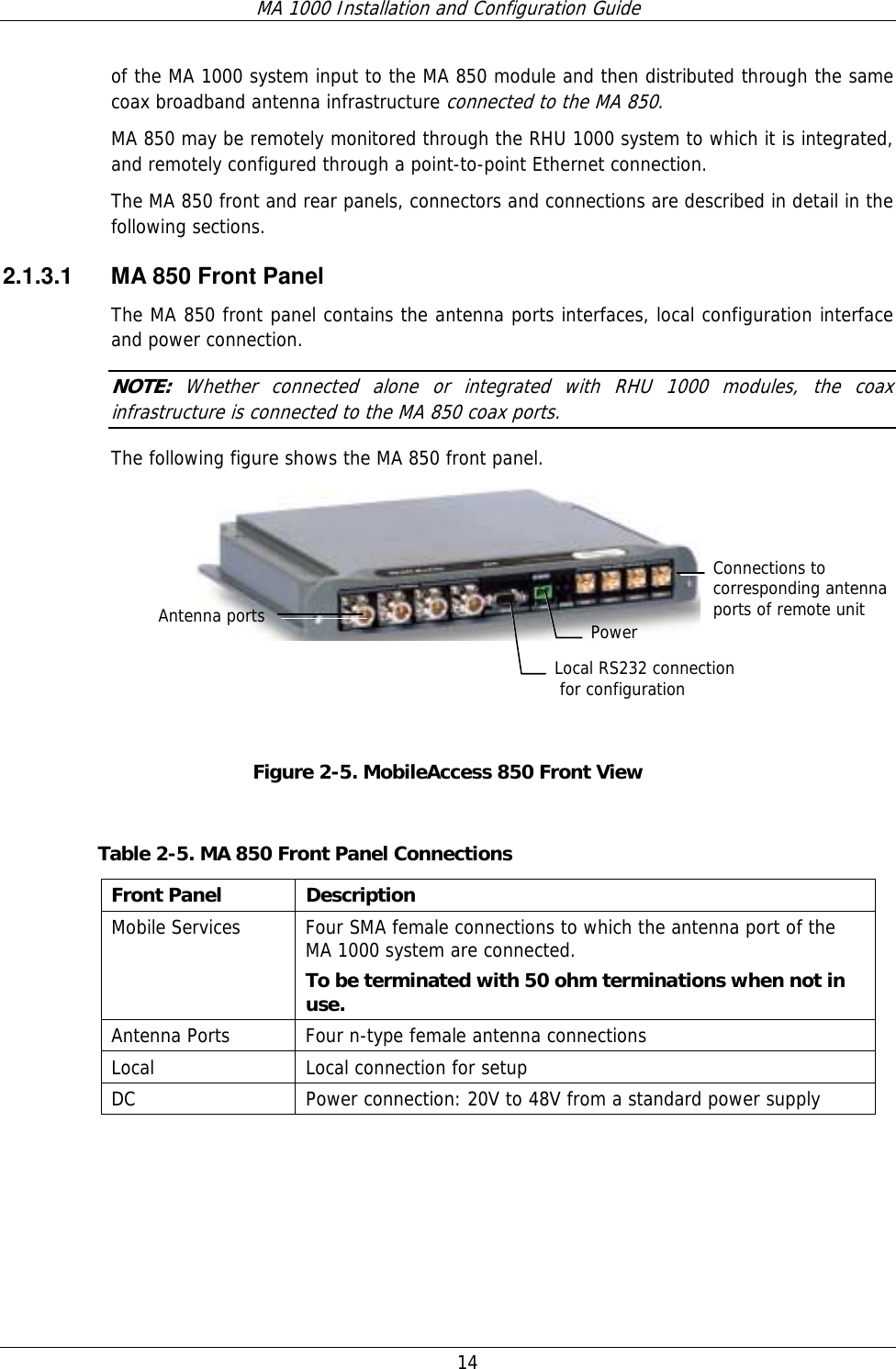 MA 1000 Installation and Configuration Guide  14   of the MA 1000 system input to the MA 850 module and then distributed through the same coax broadband antenna infrastructure connected to the MA 850. MA 850 may be remotely monitored through the RHU 1000 system to which it is integrated, and remotely configured through a point-to-point Ethernet connection. The MA 850 front and rear panels, connectors and connections are described in detail in the following sections. 2.1.3.1  MA 850 Front Panel The MA 850 front panel contains the antenna ports interfaces, local configuration interface and power connection. NOTE:  Whether connected alone or integrated with RHU 1000 modules, the coax infrastructure is connected to the MA 850 coax ports. The following figure shows the MA 850 front panel.    Figure  2-5. MobileAccess 850 Front View  Table  2-5. MA 850 Front Panel Connections Front Panel  Description Mobile Services  Four SMA female connections to which the antenna port of the MA 1000 system are connected.    To be terminated with 50 ohm terminations when not in use. Antenna Ports  Four n-type female antenna connections Local  Local connection for setup DC  Power connection: 20V to 48V from a standard power supply  Antenna ports Connections to corresponding antenna ports of remote unit Local RS232 connection  for configuration Power