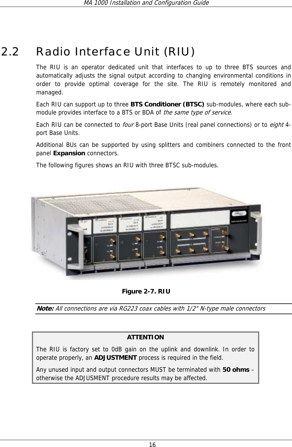 MA 1000 Installation and Configuration Guide  16    2.2 Radio Interface Unit (RIU) The RIU is an operator dedicated unit that interfaces to up to three BTS sources and automatically adjusts the signal output according to changing environmental conditions in order to provide optimal coverage for the site. The RIU is remotely monitored and managed. Each RIU can support up to three BTS Conditioner (BTSC) sub-modules, where each sub-module provides interface to a BTS or BDA of the same type of service.   Each RIU can be connected to four 8-port Base Units (real panel connections) or to eight 4-port Base Units.   Additional BUs can be supported by using splitters and combiners connected to the front panel Expansion connectors.  The following figures shows an RIU with three BTSC sub-modules.    Figure  2-7. RIU  Note: All connections are via RG223 coax cables with 1/2&quot; N-type male connectors  ATTENTION The RIU is factory set to 0dB gain on the uplink and downlink. In order to operate properly, an ADJUSTMENT process is required in the field. Any unused input and output connectors MUST be terminated with 50 ohms – otherwise the ADJUSMENT procedure results may be affected. 