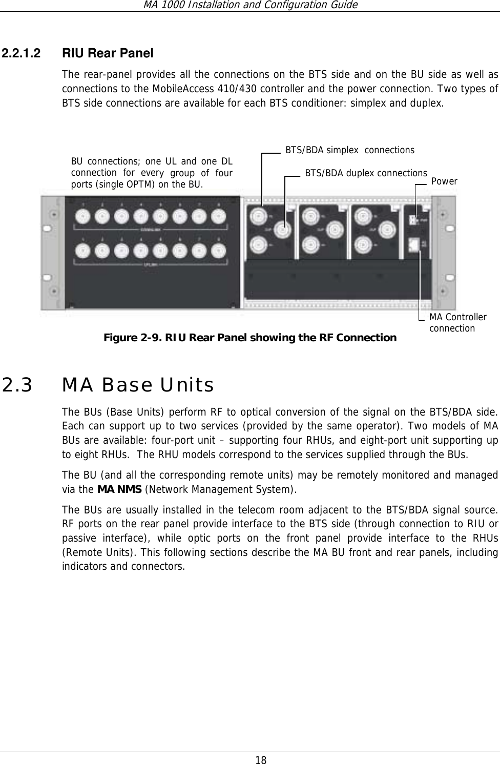 MA 1000 Installation and Configuration Guide  18   2.2.1.2  RIU Rear Panel The rear-panel provides all the connections on the BTS side and on the BU side as well as connections to the MobileAccess 410/430 controller and the power connection. Two types of BTS side connections are available for each BTS conditioner: simplex and duplex.     Figure  2-9. RIU Rear Panel showing the RF Connection 2.3 MA Base Units  The BUs (Base Units) perform RF to optical conversion of the signal on the BTS/BDA side. Each can support up to two services (provided by the same operator). Two models of MA BUs are available: four-port unit – supporting four RHUs, and eight-port unit supporting up to eight RHUs.  The RHU models correspond to the services supplied through the BUs.   The BU (and all the corresponding remote units) may be remotely monitored and managed via the MA NMS (Network Management System).  The BUs are usually installed in the telecom room adjacent to the BTS/BDA signal source. RF ports on the rear panel provide interface to the BTS side (through connection to RIU or passive interface), while optic ports on the front panel provide interface to the RHUs (Remote Units). This following sections describe the MA BU front and rear panels, including indicators and connectors. BU connections; one UL and one DL connection for every group of four ports (single OPTM) on the BU.   Power MA Controller connection BTS/BDA simplex  connections BTS/BDA duplex connections 
