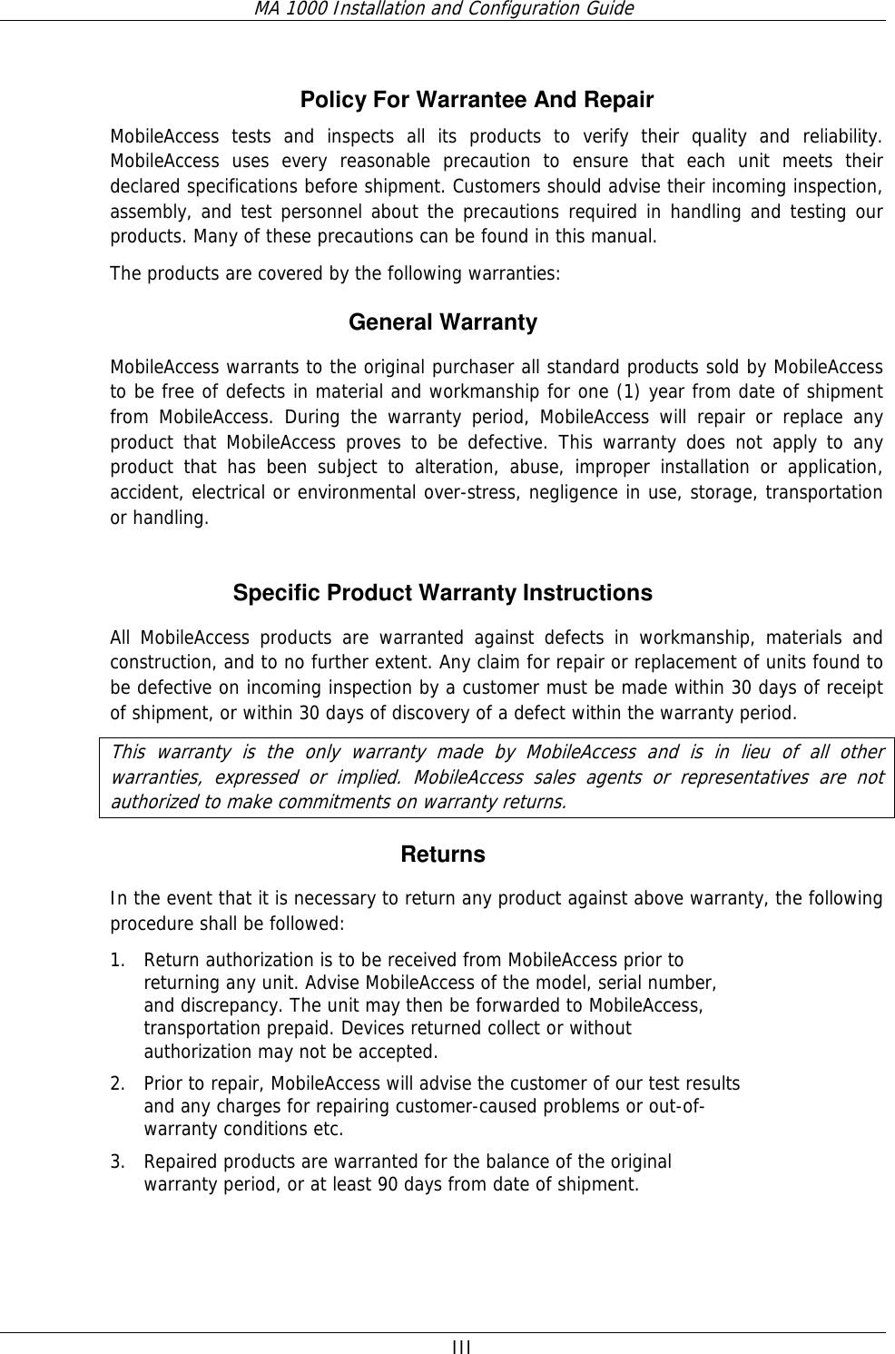 MA 1000 Installation and Configuration Guide  III Policy For Warrantee And Repair MobileAccess tests and inspects all its products to verify their quality and reliability. MobileAccess uses every reasonable precaution to ensure that each unit meets their declared specifications before shipment. Customers should advise their incoming inspection, assembly, and test personnel about the precautions required in handling and testing our products. Many of these precautions can be found in this manual. The products are covered by the following warranties: General Warranty MobileAccess warrants to the original purchaser all standard products sold by MobileAccess to be free of defects in material and workmanship for one (1) year from date of shipment from MobileAccess. During the warranty period, MobileAccess will repair or replace any product that MobileAccess proves to be defective. This warranty does not apply to any product that has been subject to alteration, abuse, improper installation or application, accident, electrical or environmental over-stress, negligence in use, storage, transportation or handling.  Specific Product Warranty Instructions All MobileAccess products are warranted against defects in workmanship, materials and construction, and to no further extent. Any claim for repair or replacement of units found to be defective on incoming inspection by a customer must be made within 30 days of receipt of shipment, or within 30 days of discovery of a defect within the warranty period. This warranty is the only warranty made by MobileAccess and is in lieu of all other warranties, expressed or implied. MobileAccess sales agents or representatives are not authorized to make commitments on warranty returns. Returns In the event that it is necessary to return any product against above warranty, the following procedure shall be followed: 1. Return authorization is to be received from MobileAccess prior to returning any unit. Advise MobileAccess of the model, serial number, and discrepancy. The unit may then be forwarded to MobileAccess, transportation prepaid. Devices returned collect or without authorization may not be accepted. 2. Prior to repair, MobileAccess will advise the customer of our test results and any charges for repairing customer-caused problems or out-of-warranty conditions etc.  3. Repaired products are warranted for the balance of the original warranty period, or at least 90 days from date of shipment. 