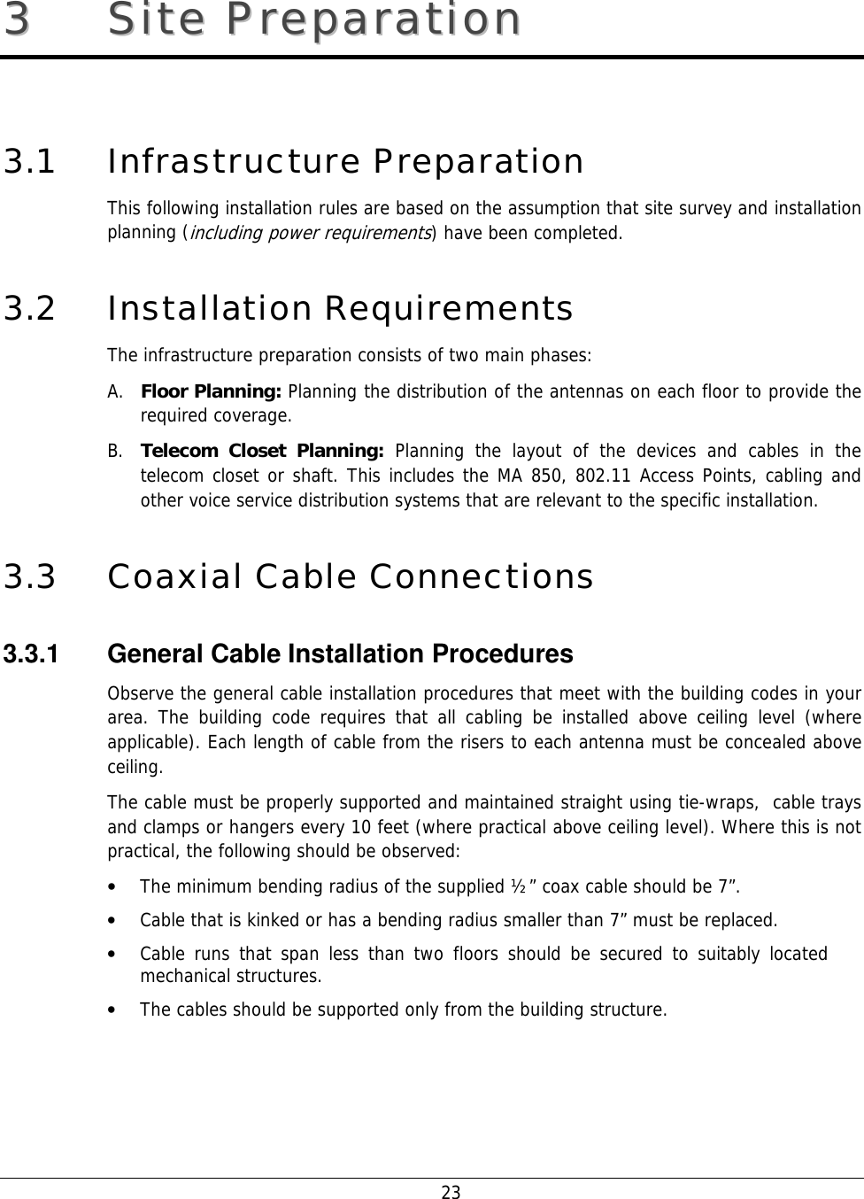    23 33  SSiittee  PPrreeppaarraattiioonn    3.1 Infrastructure Preparation This following installation rules are based on the assumption that site survey and installation planning (including power requirements) have been completed.  3.2 Installation Requirements The infrastructure preparation consists of two main phases: A. Floor Planning: Planning the distribution of the antennas on each floor to provide the required coverage.  B. Telecom Closet Planning: Planning the layout of the devices and cables in the telecom closet or shaft. This includes the MA 850, 802.11 Access Points, cabling and other voice service distribution systems that are relevant to the specific installation. 3.3 Coaxial Cable Connections 3.3.1  General Cable Installation Procedures Observe the general cable installation procedures that meet with the building codes in your area. The building code requires that all cabling be installed above ceiling level (where applicable). Each length of cable from the risers to each antenna must be concealed above ceiling.  The cable must be properly supported and maintained straight using tie-wraps,  cable trays and clamps or hangers every 10 feet (where practical above ceiling level). Where this is not practical, the following should be observed: • The minimum bending radius of the supplied ½” coax cable should be 7”. • Cable that is kinked or has a bending radius smaller than 7” must be replaced. • Cable runs that span less than two floors should be secured to suitably located mechanical structures. • The cables should be supported only from the building structure. 