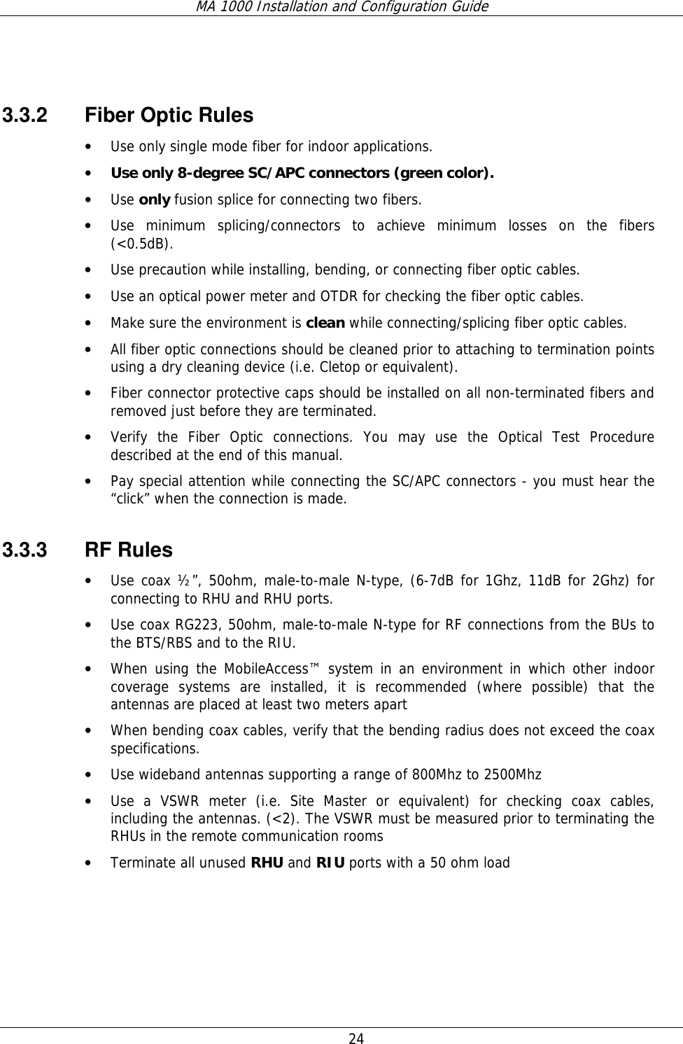 MA 1000 Installation and Configuration Guide  24    3.3.2 Fiber Optic Rules • Use only single mode fiber for indoor applications. • Use only 8-degree SC/APC connectors (green color). • Use only fusion splice for connecting two fibers. • Use minimum splicing/connectors to achieve minimum losses on the fibers (&lt;0.5dB). • Use precaution while installing, bending, or connecting fiber optic cables. • Use an optical power meter and OTDR for checking the fiber optic cables. • Make sure the environment is clean while connecting/splicing fiber optic cables.  • All fiber optic connections should be cleaned prior to attaching to termination points using a dry cleaning device (i.e. Cletop or equivalent). • Fiber connector protective caps should be installed on all non-terminated fibers and removed just before they are terminated. • Verify the Fiber Optic connections. You may use the Optical Test Procedure described at the end of this manual. • Pay special attention while connecting the SC/APC connectors - you must hear the “click” when the connection is made. 3.3.3 RF Rules • Use coax ½”, 50ohm, male-to-male N-type, (6-7dB for 1Ghz, 11dB for 2Ghz) for connecting to RHU and RHU ports. • Use coax RG223, 50ohm, male-to-male N-type for RF connections from the BUs to the BTS/RBS and to the RIU. • When using the MobileAccess™ system in an environment in which other indoor coverage systems are installed, it is recommended (where possible) that the antennas are placed at least two meters apart  • When bending coax cables, verify that the bending radius does not exceed the coax specifications. • Use wideband antennas supporting a range of 800Mhz to 2500Mhz  • Use a VSWR meter (i.e. Site Master or equivalent) for checking coax cables, including the antennas. (&lt;2). The VSWR must be measured prior to terminating the RHUs in the remote communication rooms • Terminate all unused RHU and RIU ports with a 50 ohm load  