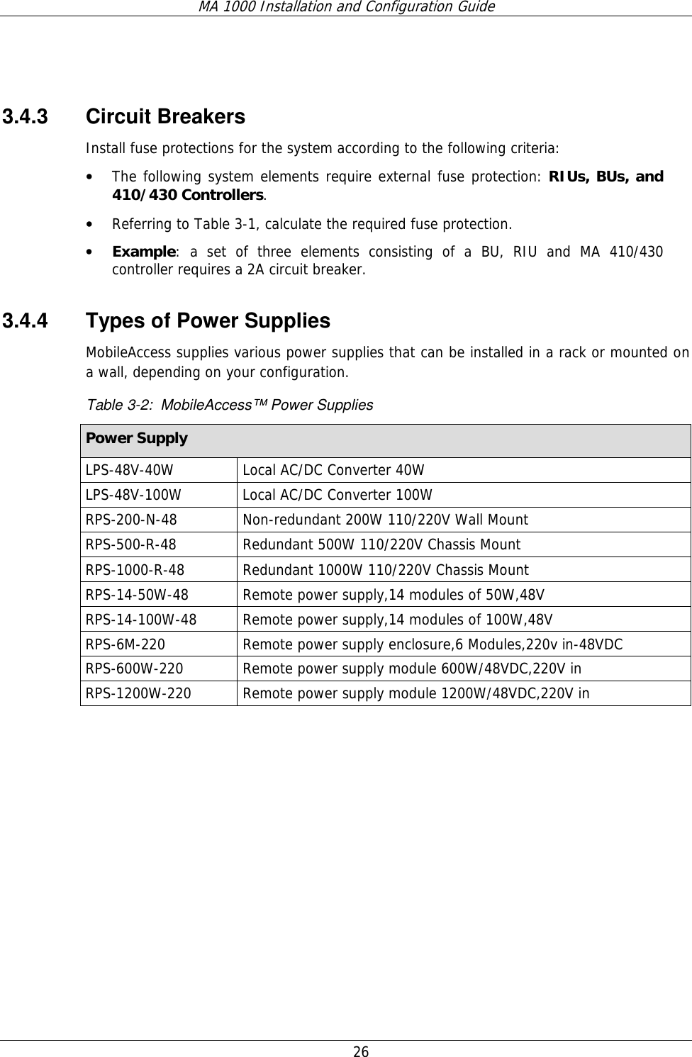 MA 1000 Installation and Configuration Guide  26    3.4.3 Circuit Breakers Install fuse protections for the system according to the following criteria:  • The following system elements require external fuse protection: RIUs, BUs, and 410/430 Controllers. • Referring to Table  3-1, calculate the required fuse protection.  • Example: a set of three elements consisting of a BU, RIU and MA 410/430 controller requires a 2A circuit breaker. 3.4.4  Types of Power Supplies MobileAccess supplies various power supplies that can be installed in a rack or mounted on a wall, depending on your configuration.   Table  3-2:  MobileAccess™ Power Supplies Power Supply LPS-48V-40W  Local AC/DC Converter 40W  LPS-48V-100W  Local AC/DC Converter 100W RPS-200-N-48  Non-redundant 200W 110/220V Wall Mount RPS-500-R-48  Redundant 500W 110/220V Chassis Mount RPS-1000-R-48  Redundant 1000W 110/220V Chassis Mount RPS-14-50W-48  Remote power supply,14 modules of 50W,48V RPS-14-100W-48  Remote power supply,14 modules of 100W,48V RPS-6M-220  Remote power supply enclosure,6 Modules,220v in-48VDC RPS-600W-220  Remote power supply module 600W/48VDC,220V in RPS-1200W-220  Remote power supply module 1200W/48VDC,220V in    