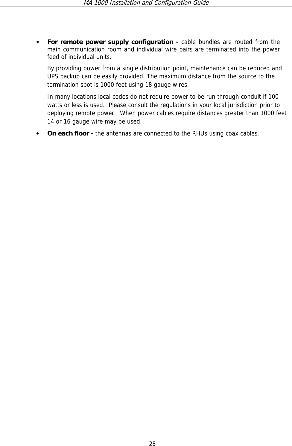 MA 1000 Installation and Configuration Guide  28    • For remote power supply configuration - cable bundles are routed from the main communication room and individual wire pairs are terminated into the power feed of individual units.   By providing power from a single distribution point, maintenance can be reduced and UPS backup can be easily provided. The maximum distance from the source to the termination spot is 1000 feet using 18 gauge wires.   In many locations local codes do not require power to be run through conduit if 100 watts or less is used.  Please consult the regulations in your local jurisdiction prior to deploying remote power.  When power cables require distances greater than 1000 feet 14 or 16 gauge wire may be used.    • On each floor - the antennas are connected to the RHUs using coax cables.     