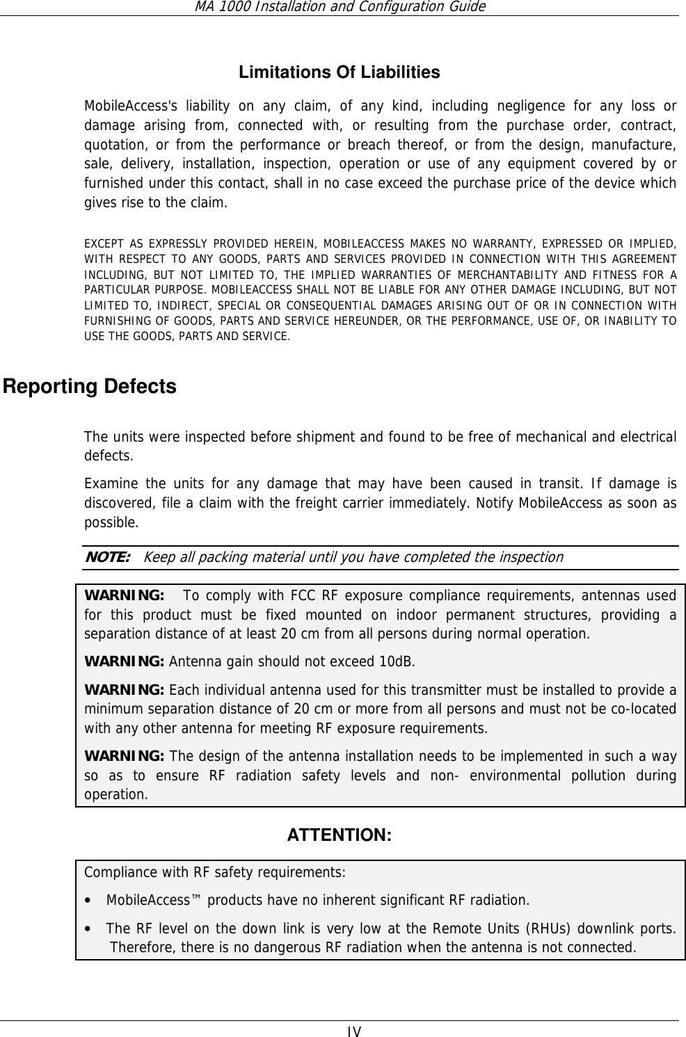 MA 1000 Installation and Configuration Guide  IV   Limitations Of Liabilities MobileAccess&apos;s liability on any claim, of any kind, including negligence for any loss or damage arising from, connected with, or resulting from the purchase order, contract, quotation, or from the performance or breach thereof, or from the design, manufacture, sale, delivery, installation, inspection, operation or use of any equipment covered by or furnished under this contact, shall in no case exceed the purchase price of the device which gives rise to the claim.  EXCEPT AS EXPRESSLY PROVIDED HEREIN, MOBILEACCESS MAKES NO WARRANTY, EXPRESSED OR IMPLIED, WITH RESPECT TO ANY GOODS, PARTS AND SERVICES PROVIDED IN CONNECTION WITH THIS AGREEMENT INCLUDING, BUT NOT LIMITED TO, THE IMPLIED WARRANTIES OF MERCHANTABILITY AND FITNESS FOR A PARTICULAR PURPOSE. MOBILEACCESS SHALL NOT BE LIABLE FOR ANY OTHER DAMAGE INCLUDING, BUT NOT LIMITED TO, INDIRECT, SPECIAL OR CONSEQUENTIAL DAMAGES ARISING OUT OF OR IN CONNECTION WITH FURNISHING OF GOODS, PARTS AND SERVICE HEREUNDER, OR THE PERFORMANCE, USE OF, OR INABILITY TO USE THE GOODS, PARTS AND SERVICE. Reporting Defects  The units were inspected before shipment and found to be free of mechanical and electrical defects.   Examine the units for any damage that may have been caused in transit. If damage is discovered, file a claim with the freight carrier immediately. Notify MobileAccess as soon as possible.    NOTE:   Keep all packing material until you have completed the inspection WARNING:   To comply with FCC RF exposure compliance requirements, antennas used for this product must be fixed mounted on indoor permanent structures, providing a separation distance of at least 20 cm from all persons during normal operation. WARNING: Antenna gain should not exceed 10dB. WARNING: Each individual antenna used for this transmitter must be installed to provide a minimum separation distance of 20 cm or more from all persons and must not be co-located with any other antenna for meeting RF exposure requirements. WARNING: The design of the antenna installation needs to be implemented in such a way so as to ensure RF radiation safety levels and non- environmental pollution during operation. ATTENTION: Compliance with RF safety requirements: • MobileAccess™ products have no inherent significant RF radiation. • The RF level on the down link is very low at the Remote Units (RHUs) downlink ports. Therefore, there is no dangerous RF radiation when the antenna is not connected. 