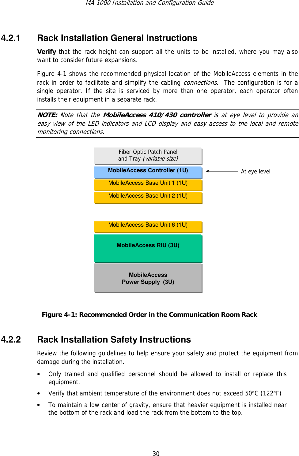 MA 1000 Installation and Configuration Guide  30   4.2.1  Rack Installation General Instructions Verify that the rack height can support all the units to be installed, where you may also want to consider future expansions. Figure  4-1 shows the recommended physical location of the MobileAccess elements in the rack in order to facilitate and simplify the cabling connections.  The configuration is for a single operator. If the site is serviced by more than one operator, each operator often installs their equipment in a separate rack. NOTE: Note that the MobileAccess 410/430 controller is at eye level to provide an easy view of the LED indicators and LCD display and easy access to the local and remote monitoring connections.             Figure  4-1: Recommended Order in the Communication Room Rack 4.2.2  Rack Installation Safety Instructions Review the following guidelines to help ensure your safety and protect the equipment from damage during the installation. • Only trained and qualified personnel should be allowed to install or replace this equipment. • Verify that ambient temperature of the environment does not exceed 50°C (122°F) • To maintain a low center of gravity, ensure that heavier equipment is installed near the bottom of the rack and load the rack from the bottom to the top.   MobileAccess Controller (1U)  MobileAccess RIU (3U)  MobileAccess  Power Supply  (3U) Fiber Optic Patch Panel  and Tray (variable size) At eye level MobileAccess Base Unit 6 (1U) MobileAccess Base Unit 1 (1U) MobileAccess Base Unit 2 (1U) 