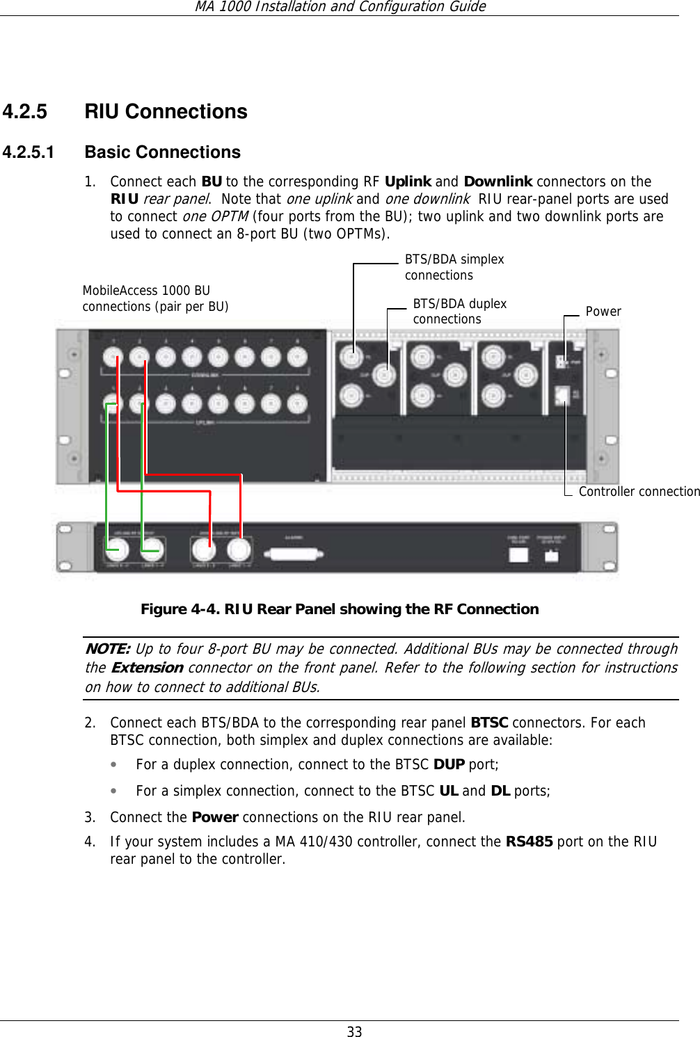 MA 1000 Installation and Configuration Guide  33  4.2.5 RIU Connections 4.2.5.1 Basic Connections 1. Connect each BU to the corresponding RF Uplink and Downlink connectors on the RIU rear panel.  Note that one uplink and one downlink  RIU rear-panel ports are used to connect one OPTM (four ports from the BU); two uplink and two downlink ports are used to connect an 8-port BU (two OPTMs).       Figure  4-4. RIU Rear Panel showing the RF Connection NOTE: Up to four 8-port BU may be connected. Additional BUs may be connected through the Extension connector on the front panel. Refer to the following section for instructions on how to connect to additional BUs. 2. Connect each BTS/BDA to the corresponding rear panel BTSC connectors. For each BTSC connection, both simplex and duplex connections are available: • For a duplex connection, connect to the BTSC DUP port; • For a simplex connection, connect to the BTSC UL and DL ports;  3. Connect the Power connections on the RIU rear panel. 4. If your system includes a MA 410/430 controller, connect the RS485 port on the RIU rear panel to the controller.     MobileAccess 1000 BU connections (pair per BU)  Power Controller connectionBTS/BDA duplex connectionsBTS/BDA simplex  connections 