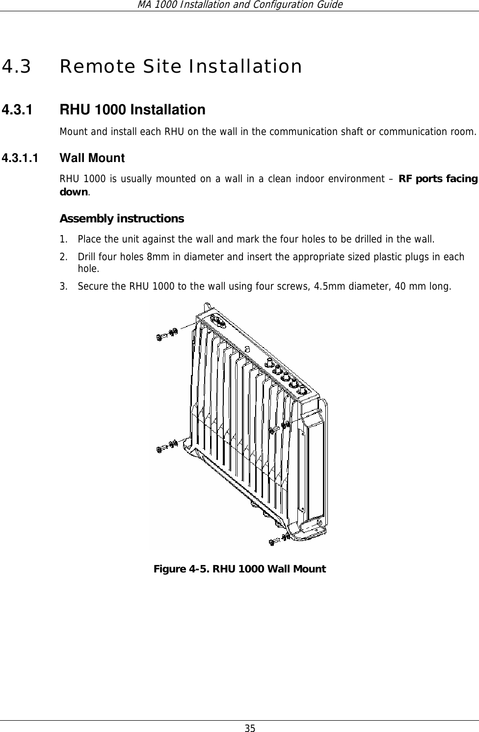 MA 1000 Installation and Configuration Guide  35 4.3 Remote Site Installation 4.3.1  RHU 1000 Installation  Mount and install each RHU on the wall in the communication shaft or communication room.  4.3.1.1 Wall Mount RHU 1000 is usually mounted on a wall in a clean indoor environment – RF ports facing down.  Assembly instructions 1. Place the unit against the wall and mark the four holes to be drilled in the wall. 2. Drill four holes 8mm in diameter and insert the appropriate sized plastic plugs in each hole.  3. Secure the RHU 1000 to the wall using four screws, 4.5mm diameter, 40 mm long.  Figure  4-5. RHU 1000 Wall Mount 