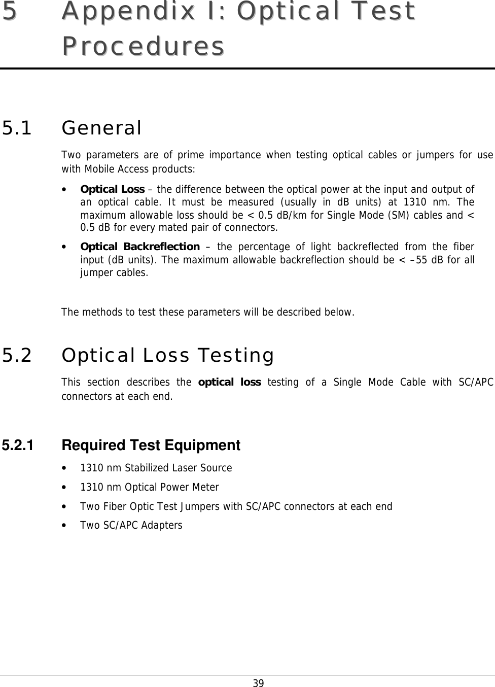    39 55  AAppppeennddiixx  II::  OOppttiiccaall  TTeesstt  PPrroocceedduurreess  5.1 General Two parameters are of prime importance when testing optical cables or jumpers for use with Mobile Access products: • Optical Loss – the difference between the optical power at the input and output of an optical cable. It must be measured (usually in dB units) at 1310 nm. The maximum allowable loss should be &lt; 0.5 dB/km for Single Mode (SM) cables and &lt; 0.5 dB for every mated pair of connectors. • Optical Backreflection – the percentage of light backreflected from the fiber input (dB units). The maximum allowable backreflection should be &lt; –55 dB for all jumper cables.   The methods to test these parameters will be described below. 5.2 Optical Loss Testing This section describes the optical loss testing of a Single Mode Cable with SC/APC connectors at each end.  5.2.1  Required Test Equipment • 1310 nm Stabilized Laser Source • 1310 nm Optical Power Meter • Two Fiber Optic Test Jumpers with SC/APC connectors at each end • Two SC/APC Adapters  