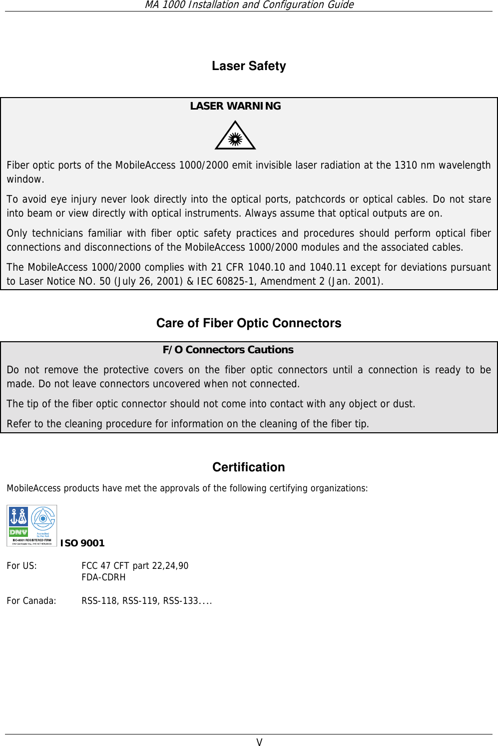 MA 1000 Installation and Configuration Guide  V  Laser Safety   LASER WARNING   Fiber optic ports of the MobileAccess 1000/2000 emit invisible laser radiation at the 1310 nm wavelength window. To avoid eye injury never look directly into the optical ports, patchcords or optical cables. Do not stare into beam or view directly with optical instruments. Always assume that optical outputs are on. Only technicians familiar with fiber optic safety practices and procedures should perform optical fiber connections and disconnections of the MobileAccess 1000/2000 modules and the associated cables. The MobileAccess 1000/2000 complies with 21 CFR 1040.10 and 1040.11 except for deviations pursuant to Laser Notice NO. 50 (July 26, 2001) &amp; IEC 60825-1, Amendment 2 (Jan. 2001).  Care of Fiber Optic Connectors  F/O Connectors Cautions Do not remove the protective covers on the fiber optic connectors until a connection is ready to be made. Do not leave connectors uncovered when not connected. The tip of the fiber optic connector should not come into contact with any object or dust.  Refer to the cleaning procedure for information on the cleaning of the fiber tip.  Certification MobileAccess products have met the approvals of the following certifying organizations:   ISO 9001  For US:    FCC 47 CFT part 22,24,90 FDA-CDRH  For Canada:  RSS-118, RSS-119, RSS-133….  