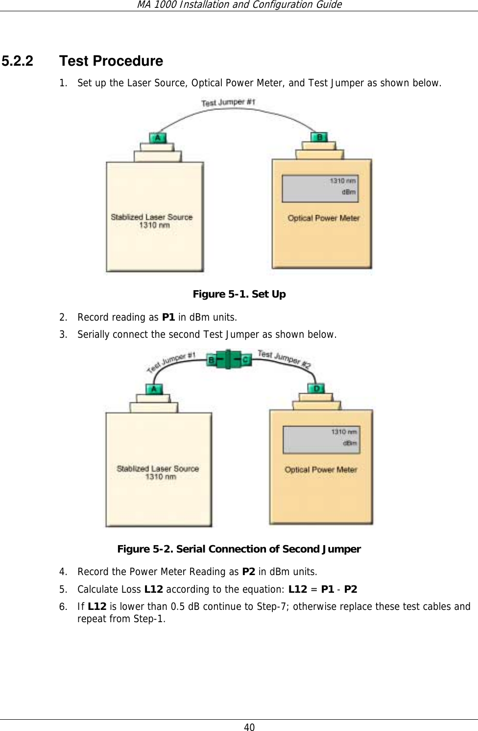 MA 1000 Installation and Configuration Guide  40   5.2.2 Test Procedure 1. Set up the Laser Source, Optical Power Meter, and Test Jumper as shown below.   Figure  5-1. Set Up 2. Record reading as P1 in dBm units.  3. Serially connect the second Test Jumper as shown below.  Figure  5-2. Serial Connection of Second Jumper 4. Record the Power Meter Reading as P2 in dBm units.  5. Calculate Loss L12 according to the equation: L12 = P1 - P2  6.  If L12 is lower than 0.5 dB continue to Step-7; otherwise replace these test cables and repeat from Step-1. 