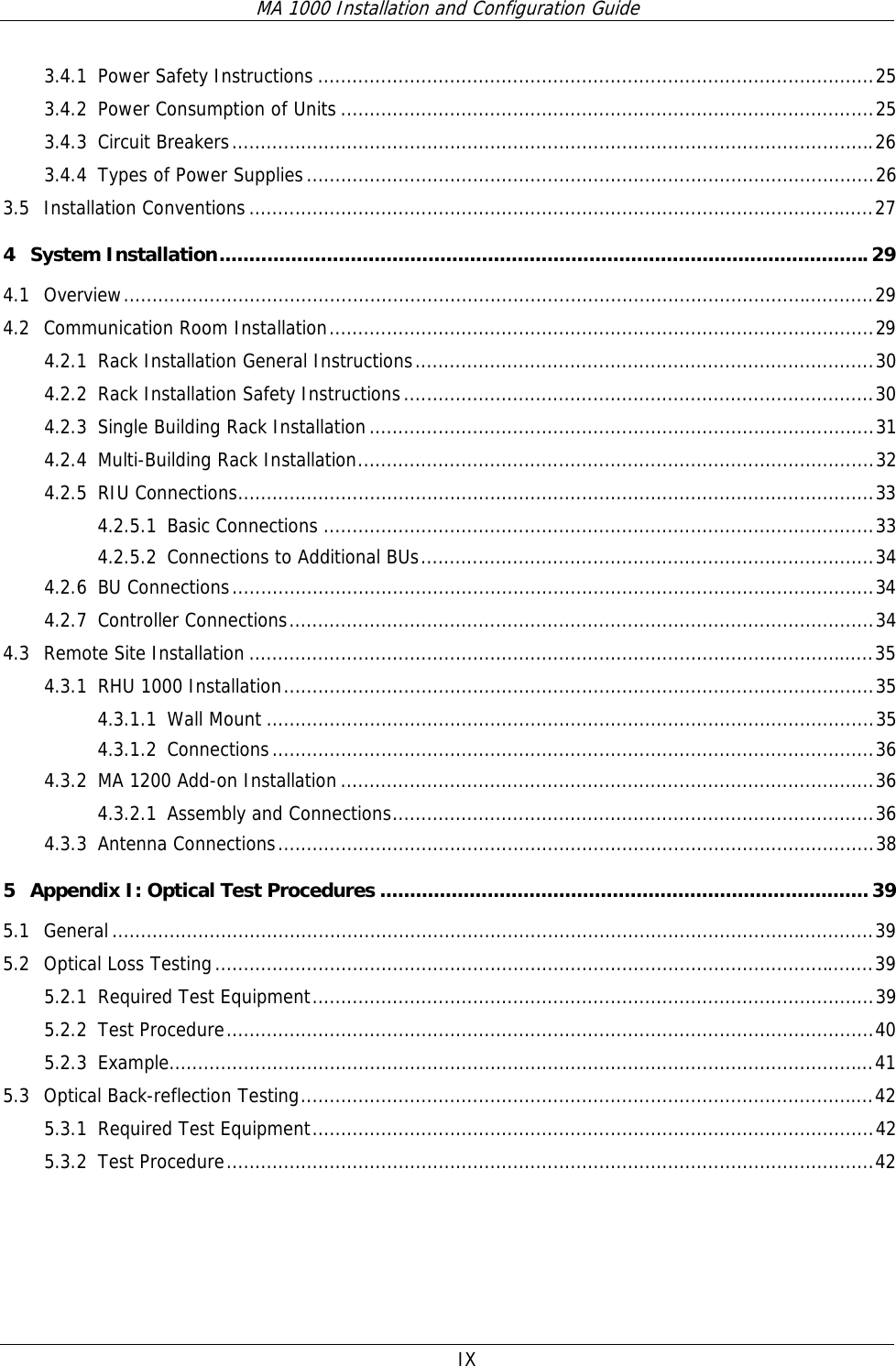 MA 1000 Installation and Configuration Guide  IX 3.4.1 Power Safety Instructions .................................................................................................25 3.4.2 Power Consumption of Units .............................................................................................25 3.4.3 Circuit Breakers................................................................................................................26 3.4.4 Types of Power Supplies...................................................................................................26 3.5 Installation Conventions .............................................................................................................27 4 System Installation.............................................................................................................29 4.1 Overview...................................................................................................................................29 4.2 Communication Room Installation...............................................................................................29 4.2.1 Rack Installation General Instructions................................................................................30 4.2.2 Rack Installation Safety Instructions..................................................................................30 4.2.3 Single Building Rack Installation........................................................................................31 4.2.4 Multi-Building Rack Installation..........................................................................................32 4.2.5 RIU Connections...............................................................................................................33 4.2.5.1 Basic Connections ................................................................................................33 4.2.5.2 Connections to Additional BUs...............................................................................34 4.2.6 BU Connections................................................................................................................34 4.2.7 Controller Connections......................................................................................................34 4.3 Remote Site Installation .............................................................................................................35 4.3.1 RHU 1000 Installation.......................................................................................................35 4.3.1.1 Wall Mount ..........................................................................................................35 4.3.1.2 Connections.........................................................................................................36 4.3.2 MA 1200 Add-on Installation .............................................................................................36 4.3.2.1 Assembly and Connections....................................................................................36 4.3.3 Antenna Connections........................................................................................................38 5 Appendix I: Optical Test Procedures .................................................................................. 39 5.1 General .....................................................................................................................................39 5.2 Optical Loss Testing...................................................................................................................39 5.2.1 Required Test Equipment..................................................................................................39 5.2.2 Test Procedure.................................................................................................................40 5.2.3 Example...........................................................................................................................41 5.3 Optical Back-reflection Testing....................................................................................................42 5.3.1 Required Test Equipment..................................................................................................42 5.3.2 Test Procedure.................................................................................................................42   