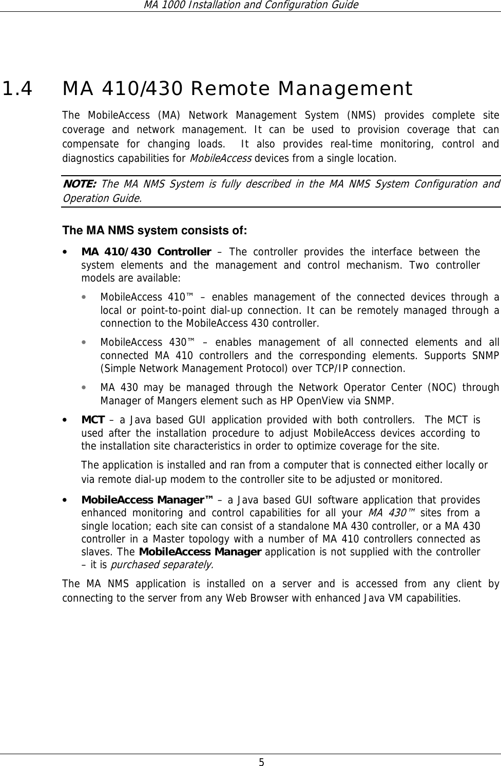 MA 1000 Installation and Configuration Guide  5  1.4 MA 410/430 Remote Management The MobileAccess (MA) Network Management System (NMS) provides complete site coverage and network management. It can be used to provision coverage that can compensate for changing loads.  It also provides real-time monitoring, control and diagnostics capabilities for MobileAccess devices from a single location.  NOTE: The MA NMS System is fully described in the MA NMS System Configuration and Operation Guide. The MA NMS system consists of: • MA 410/430 Controller – The controller provides the interface between the system elements and the management and control mechanism. Two controller models are available: • MobileAccess 410™ – enables management of the connected devices through a local or point-to-point dial-up connection. It can be remotely managed through a connection to the MobileAccess 430 controller. • MobileAccess 430™ – enables management of all connected elements and all connected MA 410 controllers and the corresponding elements. Supports SNMP (Simple Network Management Protocol) over TCP/IP connection.  • MA 430 may be managed through the Network Operator Center (NOC) through Manager of Mangers element such as HP OpenView via SNMP. • MCT – a Java based GUI application provided with both controllers.  The MCT is used after the installation procedure to adjust MobileAccess devices according to the installation site characteristics in order to optimize coverage for the site. The application is installed and ran from a computer that is connected either locally or via remote dial-up modem to the controller site to be adjusted or monitored.  • MobileAccess Manager™ – a Java based GUI software application that provides enhanced monitoring and control capabilities for all your MA 430™ sites from a single location; each site can consist of a standalone MA 430 controller, or a MA 430 controller in a Master topology with a number of MA 410 controllers connected as slaves. The MobileAccess Manager application is not supplied with the controller – it is purchased separately.  The MA NMS application is installed on a server and is accessed from any client by connecting to the server from any Web Browser with enhanced Java VM capabilities.  