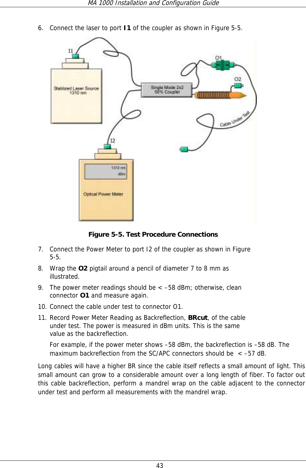 MA 1000 Installation and Configuration Guide  43 6. Connect the laser to port I1 of the coupler as shown in Figure  5-5.  Figure  5-5. Test Procedure Connections 7. Connect the Power Meter to port I2 of the coupler as shown in Figure  5-5.  8. Wrap the O2 pigtail around a pencil of diameter 7 to 8 mm as illustrated.  9.  The power meter readings should be &lt; –58 dBm; otherwise, clean connector O1 and measure again. 10. Connect the cable under test to connector O1.  11. Record Power Meter Reading as Backreflection, BRcut, of the cable under test. The power is measured in dBm units. This is the same value as the backreflection.  For example, if the power meter shows –58 dBm, the backreflection is –58 dB. The maximum backreflection from the SC/APC connectors should be  &lt; –57 dB.  Long cables will have a higher BR since the cable itself reflects a small amount of light. This small amount can grow to a considerable amount over a long length of fiber. To factor out this cable backreflection, perform a mandrel wrap on the cable adjacent to the connector under test and perform all measurements with the mandrel wrap. 
