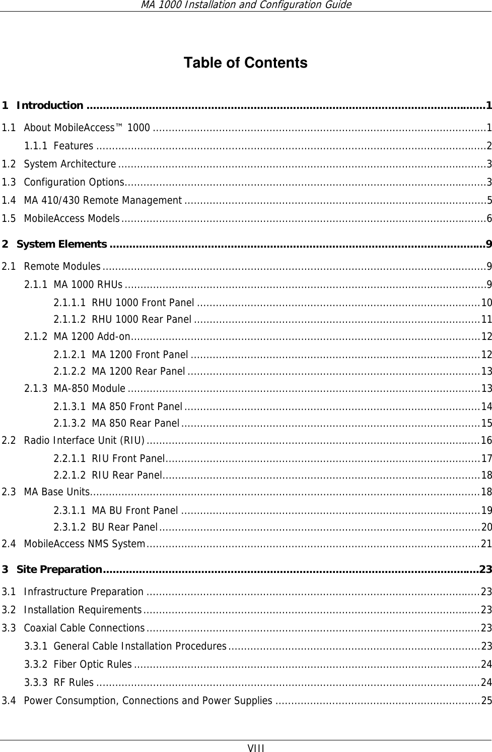 MA 1000 Installation and Configuration Guide  VIII   Table of Contents 1 Introduction ..........................................................................................................................1 1.1 About MobileAccess™ 1000 ..........................................................................................................1 1.1.1 Features ............................................................................................................................2 1.2 System Architecture.....................................................................................................................3 1.3 Configuration Options...................................................................................................................3 1.4 MA 410/430 Remote Management ................................................................................................5 1.5 MobileAccess Models....................................................................................................................6 2 System Elements ...................................................................................................................9 2.1 Remote Modules..........................................................................................................................9 2.1.1 MA 1000 RHUs...................................................................................................................9 2.1.1.1 RHU 1000 Front Panel ..........................................................................................10 2.1.1.2 RHU 1000 Rear Panel ...........................................................................................11 2.1.2 MA 1200 Add-on...............................................................................................................12 2.1.2.1 MA 1200 Front Panel ............................................................................................12 2.1.2.2 MA 1200 Rear Panel .............................................................................................13 2.1.3 MA-850 Module ................................................................................................................13 2.1.3.1 MA 850 Front Panel..............................................................................................14 2.1.3.2 MA 850 Rear Panel...............................................................................................15 2.2 Radio Interface Unit (RIU)..........................................................................................................16 2.2.1.1 RIU Front Panel....................................................................................................17 2.2.1.2 RIU Rear Panel.....................................................................................................18 2.3 MA Base Units............................................................................................................................18 2.3.1.1 MA BU Front Panel ...............................................................................................19 2.3.1.2 BU Rear Panel......................................................................................................20 2.4 MobileAccess NMS System..........................................................................................................21 3 Site Preparation...................................................................................................................23 3.1 Infrastructure Preparation ..........................................................................................................23 3.2 Installation Requirements...........................................................................................................23 3.3 Coaxial Cable Connections..........................................................................................................23 3.3.1 General Cable Installation Procedures................................................................................23 3.3.2 Fiber Optic Rules..............................................................................................................24 3.3.3 RF Rules ..........................................................................................................................24 3.4 Power Consumption, Connections and Power Supplies .................................................................25 