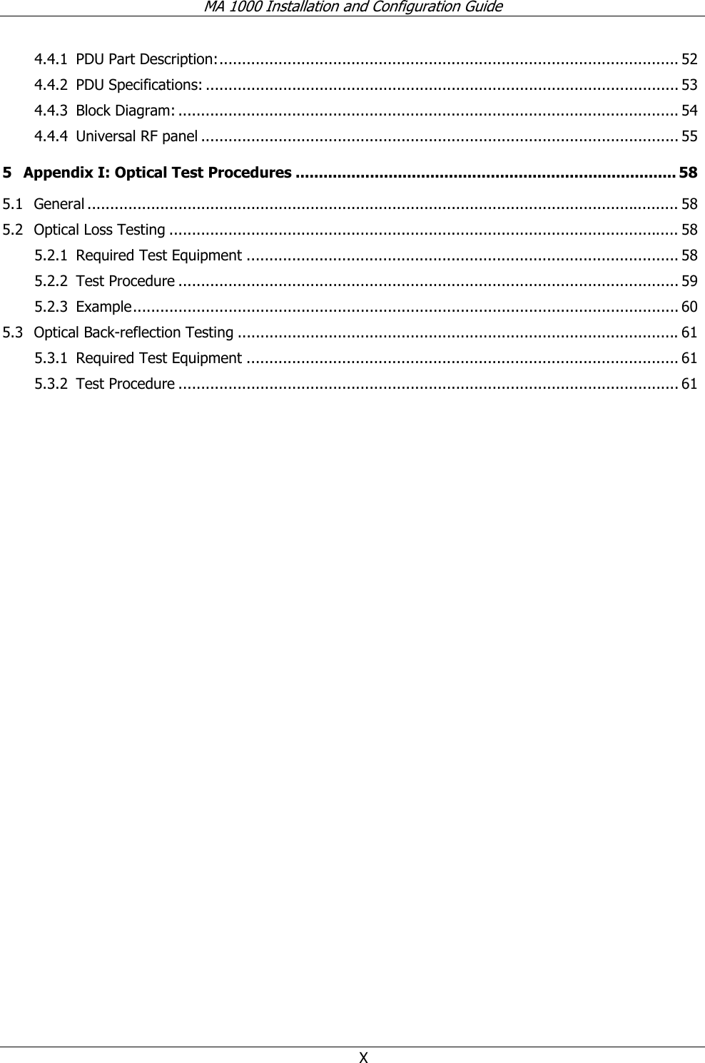MA 1000 Installation and Configuration Guide X 4.4.1 PDU Part Description:..................................................................................................... 52 4.4.2 PDU Specifications: ........................................................................................................ 53 4.4.3 Block Diagram: .............................................................................................................. 54 4.4.4 Universal RF panel ......................................................................................................... 55 5 Appendix I: Optical Test Procedures .................................................................................. 58 5.1 General .................................................................................................................................. 58 5.2 Optical Loss Testing ................................................................................................................ 58 5.2.1 Required Test Equipment ............................................................................................... 58 5.2.2 Test Procedure .............................................................................................................. 59 5.2.3 Example........................................................................................................................ 60 5.3 Optical Back-reflection Testing .................................................................................................61 5.3.1 Required Test Equipment ............................................................................................... 61 5.3.2 Test Procedure .............................................................................................................. 61