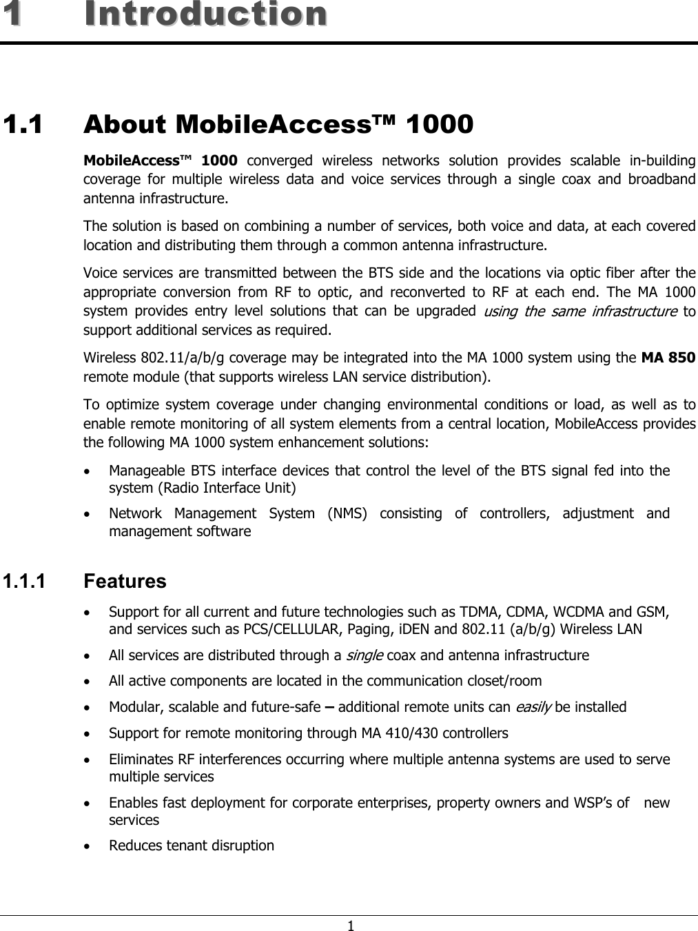 1 11 IInnttrroodduuccttiioonn 1.1 About MobileAccess™ 1000 MobileAccess™ 1000 converged wireless networks solution provides scalable in-building coverage for multiple wireless data and voice services through a single coax and broadband antenna infrastructure. The solution is based on combining a number of services, both voice and data, at each covered location and distributing them through a common antenna infrastructure. Voice services are transmitted between the BTS side and the locations via optic fiber after the appropriate conversion from RF to optic, and reconverted to RF at each end. The MA 1000 system provides entry level solutions that can be upgraded using the same infrastructure to support additional services as required. Wireless 802.11/a/b/g coverage may be integrated into the MA 1000 system using the MA 850 remote module (that supports wireless LAN service distribution). To optimize system coverage under changing environmental conditions or load, as well as to enable remote monitoring of all system elements from a central location, MobileAccess provides the following MA 1000 system enhancement solutions: • Manageable BTS interface devices that control the level of the BTS signal fed into the system (Radio Interface Unit) • Network Management System (NMS) consisting of controllers, adjustment and management software 1.1.1 Features • Support for all current and future technologies such as TDMA, CDMA, WCDMA and GSM, and services such as PCS/CELLULAR, Paging, iDEN and 802.11 (a/b/g) Wireless LAN • All services are distributed through a single coax and antenna infrastructure • All active components are located in the communication closet/room • Modular, scalable and future-safe – additional remote units can easily be installed • Support for remote monitoring through MA 410/430 controllers • Eliminates RF interferences occurring where multiple antenna systems are used to serve multiple services • Enables fast deployment for corporate enterprises, property owners and WSP’s of new services • Reduces tenant disruption