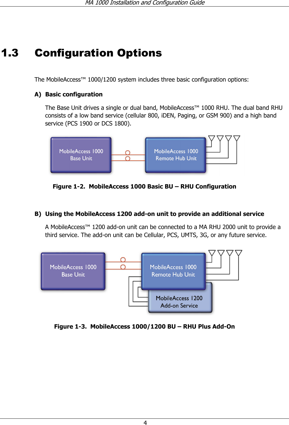 MA 1000 Installation and Configuration Guide 4 1.3 Configuration Options The MobileAccess™ 1000/1200 system includes three basic configuration options: A) Basic configuration The Base Unit drives a single or dual band, MobileAccess™ 1000 RHU. The dual band RHU consists of a low band service (cellular 800, iDEN, Paging, or GSM 900) and a high band service (PCS 1900 or DCS 1800). Figure 1-2. MobileAccess 1000 Basic BU – RHU Configuration B) Using the MobileAccess 1200 add-on unit to provide an additional service A MobileAccess™ 1200 add-on unit can be connected to a MA RHU 2000 unit to provide a third service. The add-on unit can be Cellular, PCS, UMTS, 3G, or any future service. Figure 1-3. MobileAccess 1000/1200 BU – RHU Plus Add-On