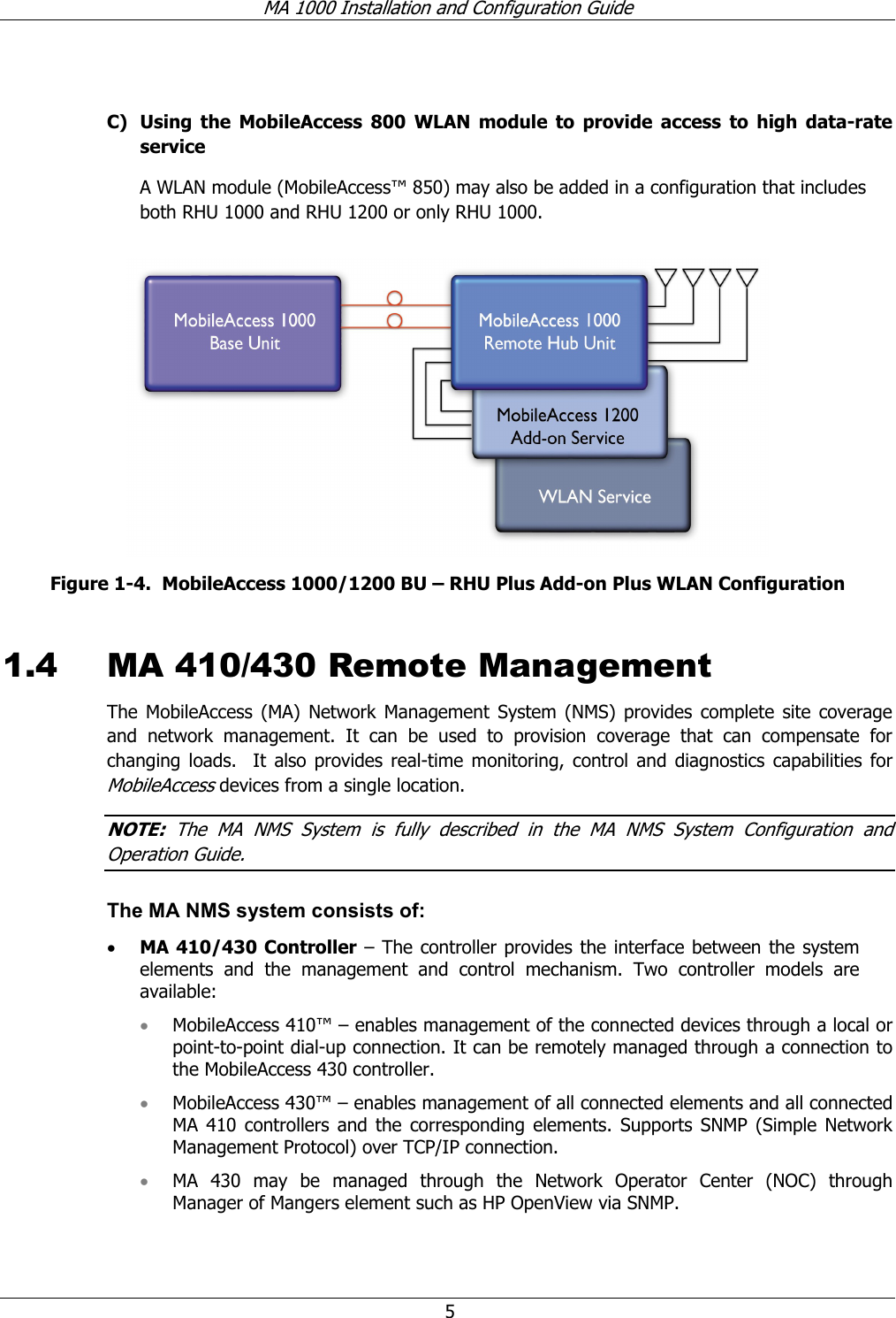 MA 1000 Installation and Configuration Guide 5 C) Using the MobileAccess 800 WLAN module to provide access to high data-rate service A WLAN module (MobileAccess™ 850) may also be added in a configuration that includes both RHU 1000 and RHU 1200 or only RHU 1000. Figure 1-4. MobileAccess 1000/1200 BU – RHU Plus Add-on Plus WLAN Configuration 1.4 MA 410/430 Remote Management The MobileAccess (MA) Network Management System (NMS) provides complete site coverage and network management. It can be used to provision coverage that can compensate for changing loads. It also provides real-time monitoring, control and diagnostics capabilities for MobileAccess devices from a single location. NOTE: The MA NMS System is fully described in the MA NMS System Configuration and Operation Guide. The MA NMS system consists of: • MA 410/430 Controller – The controller provides the interface between the system elements and the management and control mechanism. Two controller models are available: • MobileAccess 410™ – enables management of the connected devices through a local or point-to-point dial-up connection. It can be remotely managed through a connection to the MobileAccess 430 controller. • MobileAccess 430™ – enables management of all connected elements and all connected MA 410 controllers and the corresponding elements. Supports SNMP (Simple Network Management Protocol) over TCP/IP connection. • MA 430 may be managed through the Network Operator Center (NOC) through Manager of Mangers element such as HP OpenView via SNMP.