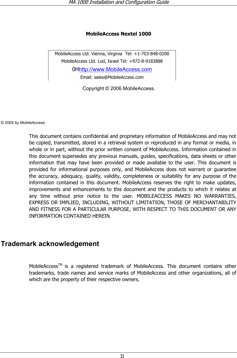 MA 1000 Installation and Configuration Guide II MobileAccess Nextel 1000 Copyright © 2006 MobileAccess. © 2005 by MobileAccess This document contains confidential and proprietary information of MobileAccess and may not be copied, transmitted, stored in a retrieval system or reproduced in any format or media, in whole or in part, without the prior written consent of MobileAccess. Information contained in this document supersedes any previous manuals, guides, specifications, data sheets or other information that may have been provided or made available to the user. This document is provided for informational purposes only, and MobileAccess does not warrant or guarantee the accuracy, adequacy, quality, validity, completeness or suitability for any purpose of the information contained in this document. MobileAccess reserves the right to make updates, improvements and enhancements to this document and the products to which it relates at any time without prior notice to the user. MOBILEACCESS MAKES NO WARRANTIES, EXPRESS OR IMPLIED, INCLUDING, WITHOUT LIMITATION, THOSE OF MERCHANTABILITY AND FITNESS FOR A PARTICULAR PURPOSE, WITH RESPECT TO THIS DOCUMENT OR ANY INFORMATION CONTAINED HEREIN. Trademark acknowledgement MobileAccessTM is a registered trademark of MobileAccess. This document contains other trademarks, trade names and service marks of MobileAccess and other organizations, all of which are the property of their respective owners. MobileAccess Ltd. Vienna, Virginia Tel: +1-703-848-0200 MobileAccess Ltd. Lod, Israel Tel: +972-8-9183888 0Hhttp://www.MobileAccess.com Email: sales@MobileAccess.com