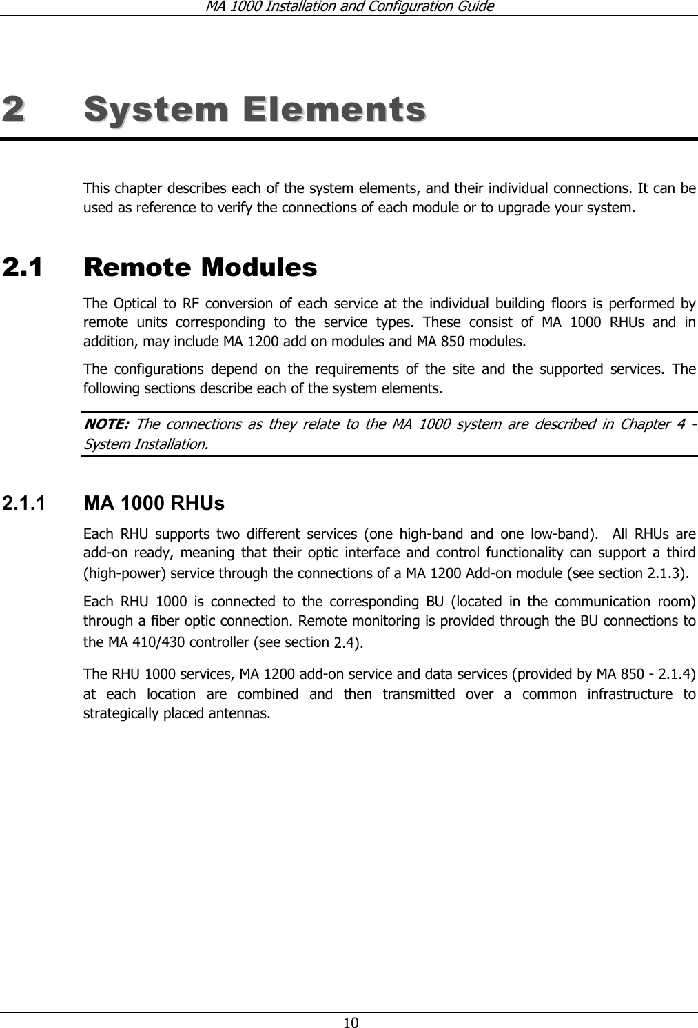 MA 1000 Installation and Configuration Guide 10 22 SSyysstteemm EElleemmeennttss This chapter describes each of the system elements, and their individual connections. It can be used as reference to verify the connections of each module or to upgrade your system. 2.1 Remote Modules The Optical to RF conversion of each service at the individual building floors is performed by remote units corresponding to the service types. These consist of MA 1000 RHUs and in addition, may include MA 1200 add on modules and MA 850 modules. The configurations depend on the requirements of the site and the supported services. The following sections describe each of the system elements. NOTE: The connections as they relate to the MA 1000 system are described in Chapter 4 - System Installation. 2.1.1 MA 1000 RHUs Each RHU supports two different services (one high-band and one low-band). All RHUs are add-on ready, meaning that their optic interface and control functionality can support a third (high-power) service through the connections of a MA 1200 Add-on module (see section 2.1.3). Each RHU 1000 is connected to the corresponding BU (located in the communication room) through a fiber optic connection. Remote monitoring is provided through the BU connections to the MA 410/430 controller (see section 2.4). The RHU 1000 services, MA 1200 add-on service and data services (provided by MA 850 - 2.1.4) at each location are combined and then transmitted over a common infrastructure to strategically placed antennas.