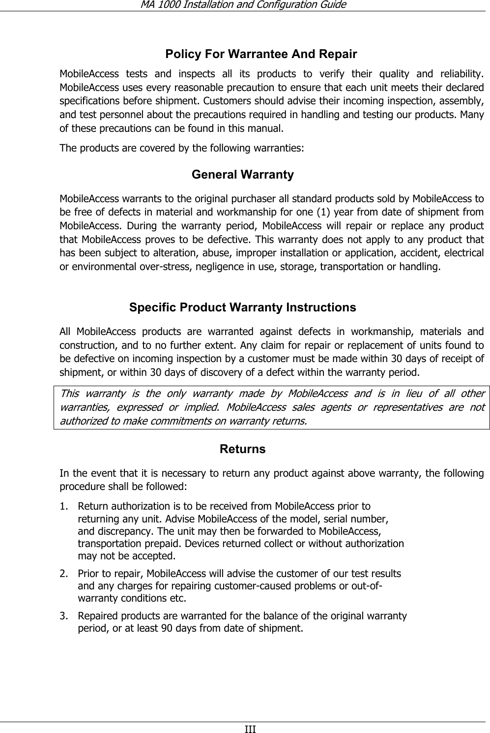MA 1000 Installation and Configuration Guide III Policy For Warrantee And Repair MobileAccess tests and inspects all its products to verify their quality and reliability. MobileAccess uses every reasonable precaution to ensure that each unit meets their declared specifications before shipment. Customers should advise their incoming inspection, assembly, and test personnel about the precautions required in handling and testing our products. Many of these precautions can be found in this manual. The products are covered by the following warranties: General Warranty MobileAccess warrants to the original purchaser all standard products sold by MobileAccess to be free of defects in material and workmanship for one (1) year from date of shipment from MobileAccess. During the warranty period, MobileAccess will repair or replace any product that MobileAccess proves to be defective. This warranty does not apply to any product that has been subject to alteration, abuse, improper installation or application, accident, electrical or environmental over-stress, negligence in use, storage, transportation or handling. Specific Product Warranty Instructions All MobileAccess products are warranted against defects in workmanship, materials and construction, and to no further extent. Any claim for repair or replacement of units found to be defective on incoming inspection by a customer must be made within 30 days of receipt of shipment, or within 30 days of discovery of a defect within the warranty period. This warranty is the only warranty made by MobileAccess and is in lieu of all other warranties, expressed or implied. MobileAccess sales agents or representatives are not authorized to make commitments on warranty returns. Returns In the event that it is necessary to return any product against above warranty, the following procedure shall be followed: 1. Return authorization is to be received from MobileAccess prior to returning any unit. Advise MobileAccess of the model, serial number, and discrepancy. The unit may then be forwarded to MobileAccess, transportation prepaid. Devices returned collect or without authorization may not be accepted. 2. Prior to repair, MobileAccess will advise the customer of our test results and any charges for repairing customer-caused problems or out-of-warranty conditions etc. 3. Repaired products are warranted for the balance of the original warranty period, or at least 90 days from date of shipment.