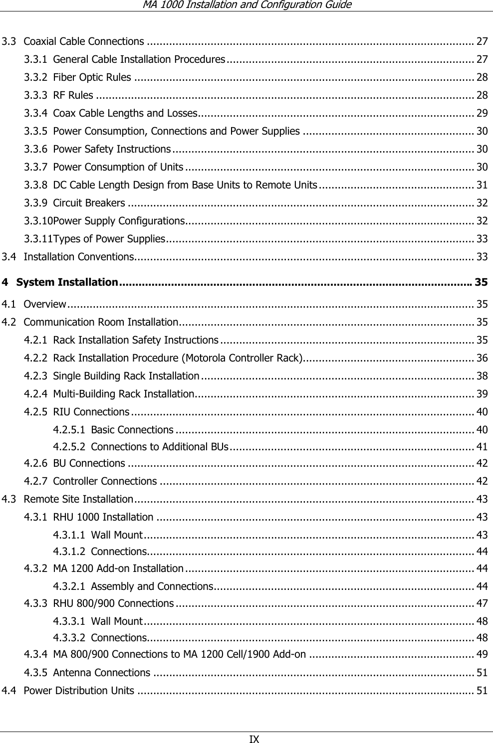 MA 1000 Installation and Configuration Guide IX 3.3 Coaxial Cable Connections .......................................................................................................27 3.3.1 General Cable Installation Procedures.............................................................................. 27 3.3.2 Fiber Optic Rules ........................................................................................................... 28 3.3.3 RF Rules ....................................................................................................................... 28 3.3.4 Coax Cable Lengths and Losses....................................................................................... 29 3.3.5 Power Consumption, Connections and Power Supplies ...................................................... 30 3.3.6 Power Safety Instructions ............................................................................................... 30 3.3.7 Power Consumption of Units ........................................................................................... 30 3.3.8 DC Cable Length Design from Base Units to Remote Units................................................. 31 3.3.9 Circuit Breakers ............................................................................................................. 32 3.3.10 Power Supply Configurations........................................................................................... 32 3.3.11 Types of Power Supplies................................................................................................. 33 3.4 Installation Conventions........................................................................................................... 33 4 System Installation.............................................................................................................35 4.1 Overview................................................................................................................................ 35 4.2 Communication Room Installation............................................................................................. 35 4.2.1 Rack Installation Safety Instructions ................................................................................ 35 4.2.2 Rack Installation Procedure (Motorola Controller Rack)...................................................... 36 4.2.3 Single Building Rack Installation...................................................................................... 38 4.2.4 Multi-Building Rack Installation........................................................................................ 39 4.2.5 RIU Connections ............................................................................................................ 40 4.2.5.1 Basic Connections .............................................................................................. 40 4.2.5.2 Connections to Additional BUs............................................................................. 41 4.2.6 BU Connections ............................................................................................................. 42 4.2.7 Controller Connections ................................................................................................... 42 4.3 Remote Site Installation........................................................................................................... 43 4.3.1 RHU 1000 Installation .................................................................................................... 43 4.3.1.1 Wall Mount........................................................................................................ 43 4.3.1.2 Connections....................................................................................................... 44 4.3.2 MA 1200 Add-on Installation........................................................................................... 44 4.3.2.1 Assembly and Connections.................................................................................. 44 4.3.3 RHU 800/900 Connections .............................................................................................. 47 4.3.3.1 Wall Mount........................................................................................................ 48 4.3.3.2 Connections....................................................................................................... 48 4.3.4 MA 800/900 Connections to MA 1200 Cell/1900 Add-on .................................................... 49 4.3.5 Antenna Connections ..................................................................................................... 51 4.4 Power Distribution Units .......................................................................................................... 51