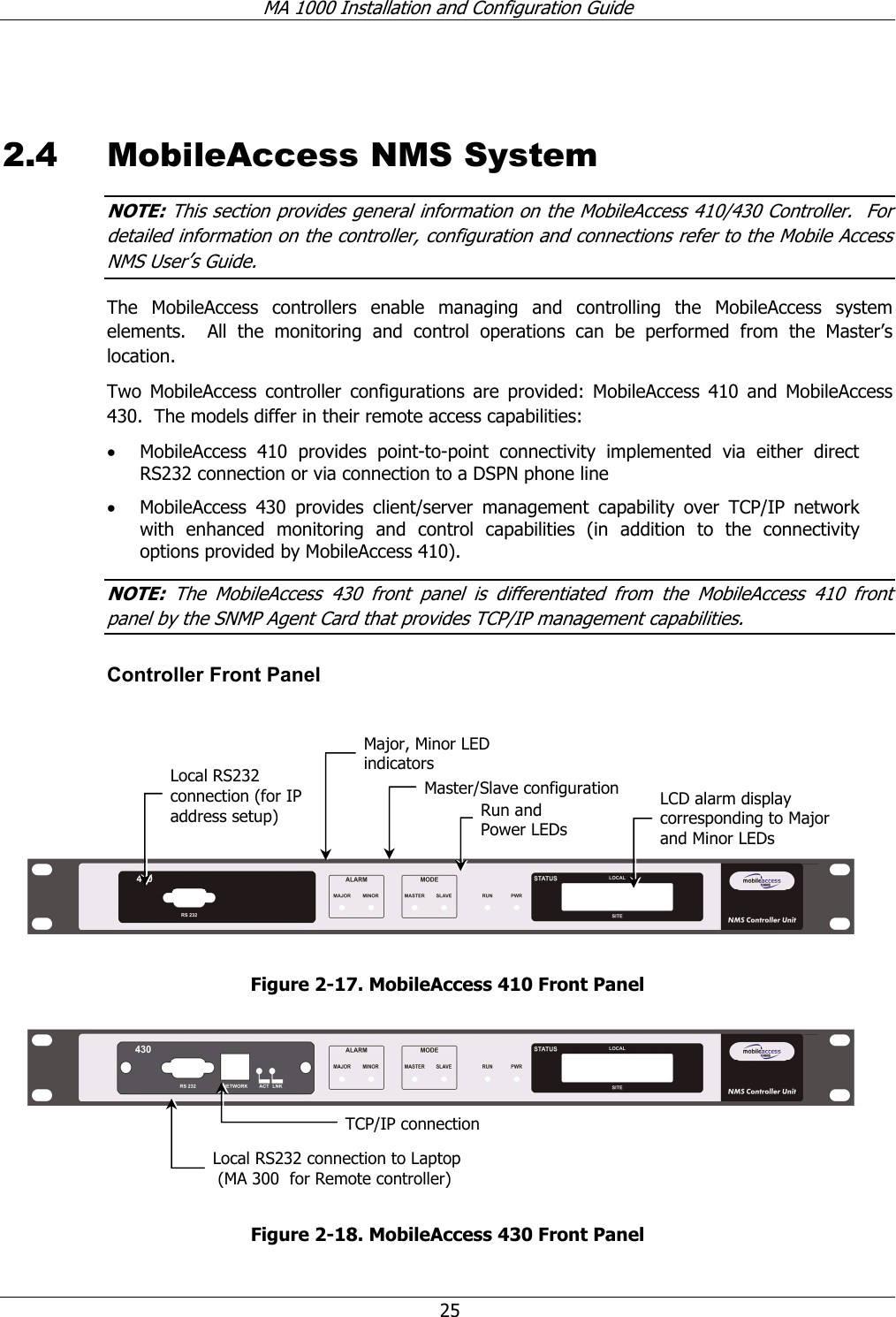 MA 1000 Installation and Configuration Guide 25 2.4 MobileAccess NMS System NOTE: This section provides general information on the MobileAccess 410/430 Controller. For detailed information on the controller, configuration and connections refer to the Mobile Access NMS User’s Guide. The MobileAccess controllers enable managing and controlling the MobileAccess system elements. All the monitoring and control operations can be performed from the Master’s location. Two MobileAccess controller configurations are provided: MobileAccess 410 and MobileAccess 430. The models differ in their remote access capabilities: • MobileAccess 410 provides point-to-point connectivity implemented via either direct RS232 connection or via connection to a DSPN phone line • MobileAccess 430 provides client/server management capability over TCP/IP network with enhanced monitoring and control capabilities (in addition to the connectivity options provided by MobileAccess 410). NOTE: The MobileAccess 430 front panel is differentiated from the MobileAccess 410 front panel by the SNMP Agent Card that provides TCP/IP management capabilities. Controller Front Panel Figure 2-17. MobileAccess 410 Front Panel Figure 2-18. MobileAccess 430 Front Panel Local RS232 connection (for IP address setup) LCD alarm display corresponding to Major and Minor LEDs Major, Minor LED indicators Master/Slave configurationRun and Power LEDs TCP/IP connectionLocal RS232 connection to Laptop (MA 300 for Remote controller)