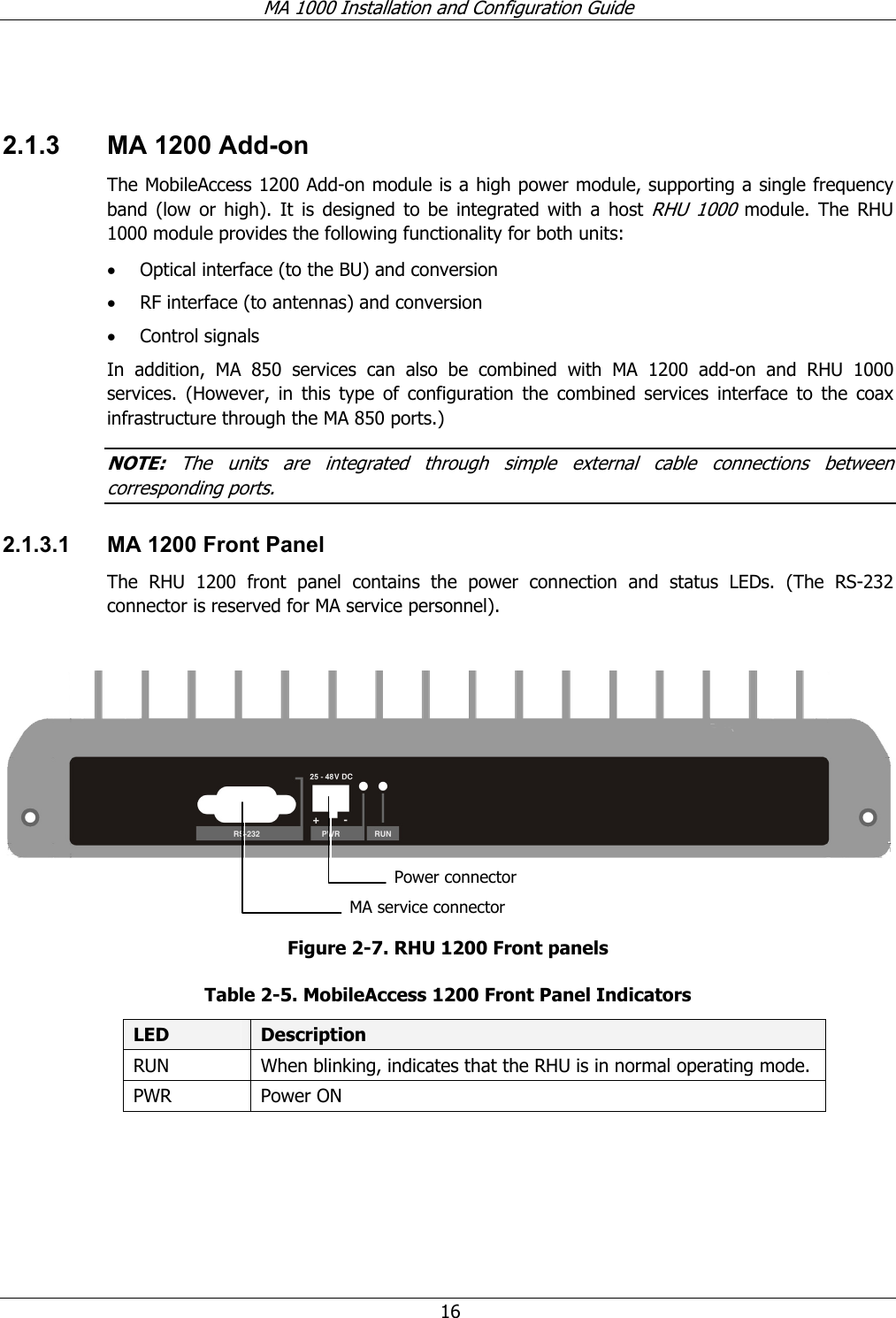 MA 1000 Installation and Configuration Guide 16 2.1.3 MA 1200 Add-on The MobileAccess 1200 Add-on module is a high power module, supporting a single frequency band (low or high). It is designed to be integrated with a host RHU 1000 module. The RHU 1000 module provides the following functionality for both units: • Optical interface (to the BU) and conversion • RF interface (to antennas) and conversion • Control signals In addition, MA 850 services can also be combined with MA 1200 add-on and RHU 1000 services. (However, in this type of configuration the combined services interface to the coax infrastructure through the MA 850 ports.) NOTE: The units are integrated through simple external cable connections between corresponding ports. 2.1.3.1 MA 1200 Front Panel The RHU 1200 front panel contains the power connection and status LEDs. (The RS-232 connector is reserved for MA service personnel). Figure 2-7. RHU 1200 Front panels Table 2-5. MobileAccess 1200 Front Panel Indicators LED Description RUN When blinking, indicates that the RHU is in normal operating mode. PWR Power ON MA service connectorPower connector
