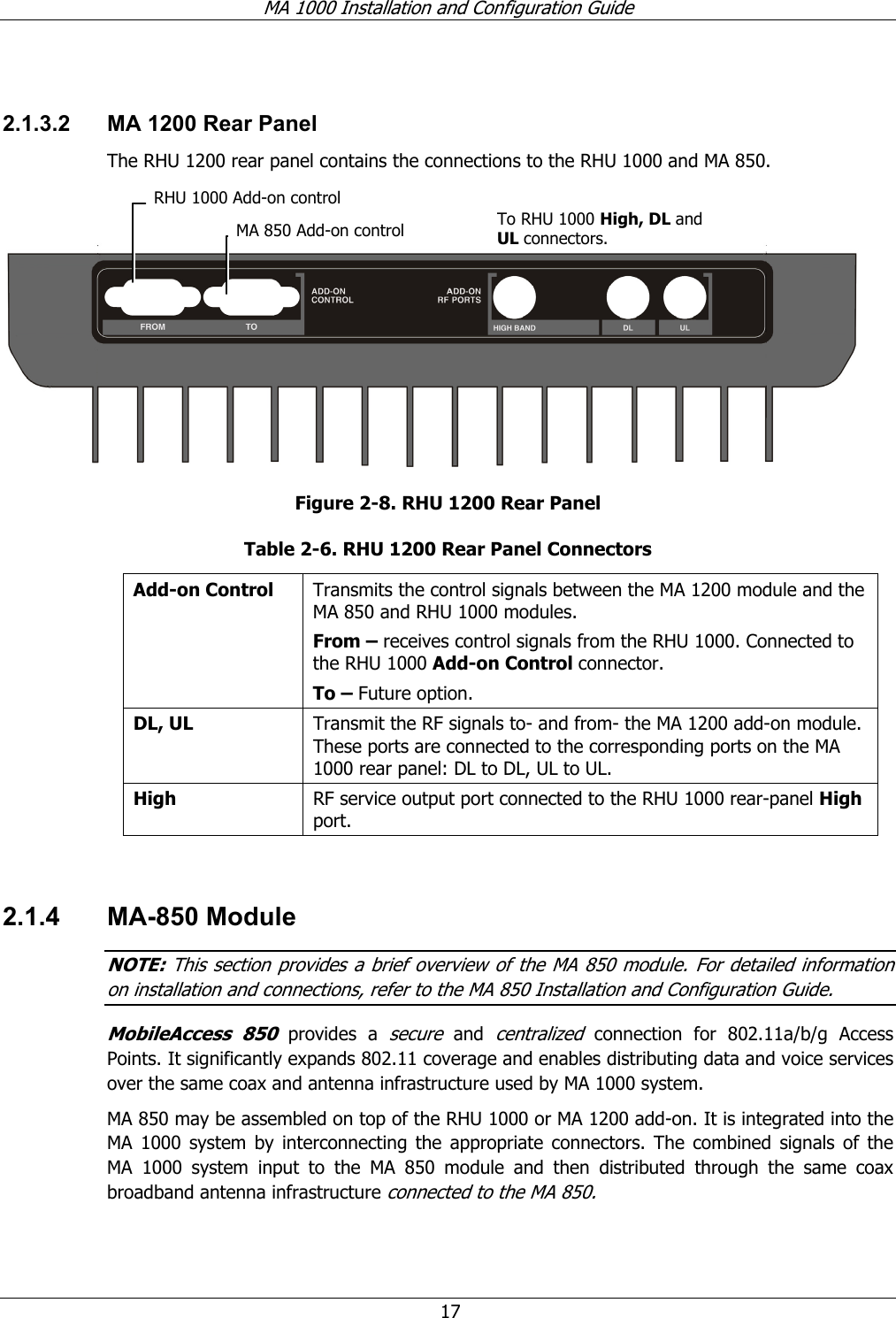 MA 1000 Installation and Configuration Guide 17 2.1.3.2 MA 1200 Rear Panel The RHU 1200 rear panel contains the connections to the RHU 1000 and MA 850. Figure 2-8. RHU 1200 Rear Panel Table 2-6. RHU 1200 Rear Panel Connectors Add-on Control Transmits the control signals between the MA 1200 module and the MA 850 and RHU 1000 modules. From – receives control signals from the RHU 1000. Connected to the RHU 1000 Add-on Control connector. To – Future option. DL, UL Transmit the RF signals to- and from- the MA 1200 add-on module. These ports are connected to the corresponding ports on the MA 1000 rear panel: DL to DL, UL to UL. High RF service output port connected to the RHU 1000 rear-panel High port. 2.1.4 MA-850 Module NOTE: This section provides a brief overview of the MA 850 module. For detailed information on installation and connections, refer to the MA 850 Installation and Configuration Guide. MobileAccess 850 provides a secure and centralized connection for 802.11a/b/g Access Points. It significantly expands 802.11 coverage and enables distributing data and voice services over the same coax and antenna infrastructure used by MA 1000 system. MA 850 may be assembled on top of the RHU 1000 or MA 1200 add-on. It is integrated into the MA 1000 system by interconnecting the appropriate connectors. The combined signals of the MA 1000 system input to the MA 850 module and then distributed through the same coax broadband antenna infrastructure connected to the MA 850. RHU 1000 Add-on controlMA 850 Add-on control To RHU 1000 High, DL and UL connectors.
