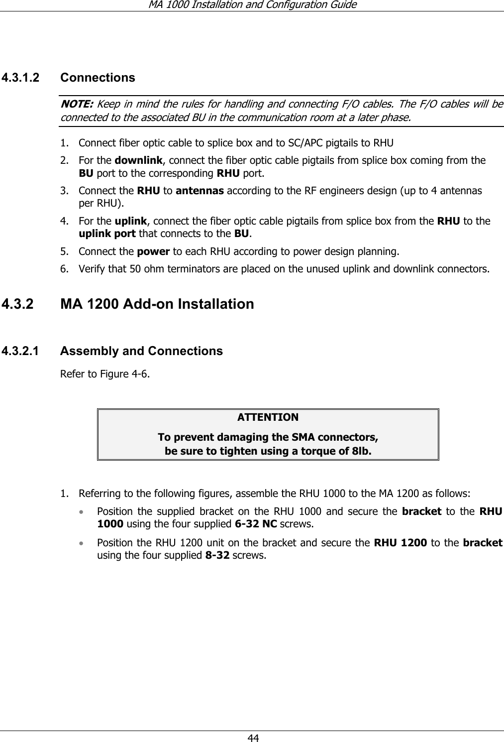 MA 1000 Installation and Configuration Guide 44 4.3.1.2 Connections NOTE: Keep in mind the rules for handling and connecting F/O cables. The F/O cables will be connected to the associated BU in the communication room at a later phase. 1. Connect fiber optic cable to splice box and to SC/APC pigtails to RHU 2. For the downlink, connect the fiber optic cable pigtails from splice box coming from the BU port to the corresponding RHU port. 3. Connect the RHU to antennas according to the RF engineers design (up to 4 antennas per RHU). 4. For the uplink, connect the fiber optic cable pigtails from splice box from the RHU to the uplink port that connects to the BU. 5. Connect the power to each RHU according to power design planning. 6. Verify that 50 ohm terminators are placed on the unused uplink and downlink connectors. 4.3.2 MA 1200 Add-on Installation 4.3.2.1 Assembly and Connections Refer to Figure 4-6. ATTENTION To prevent damaging the SMA connectors, be sure to tighten using a torque of 8lb. 1. Referring to the following figures, assemble the RHU 1000 to the MA 1200 as follows: • Position the supplied bracket on the RHU 1000 and secure the bracket to the RHU 1000 using the four supplied 6-32 NC screws. • Position the RHU 1200 unit on the bracket and secure the RHU 1200 to the bracket using the four supplied 8-32 screws.